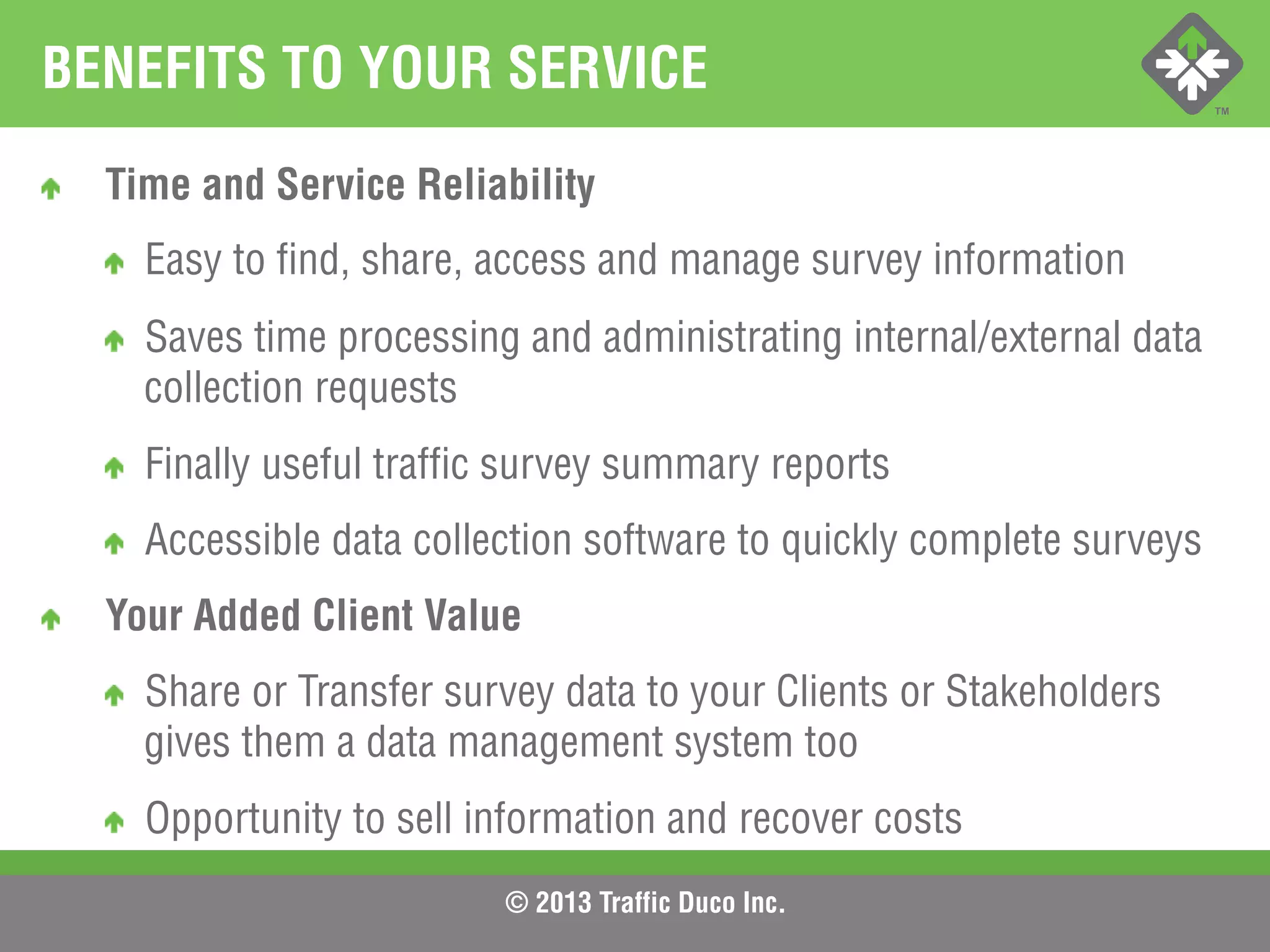 © 2013 Traffic Duco Inc.
BENEFITS TO YOUR SERVICE
!   Time and Service Reliability
!   Easy to find, share, access and manage survey information
!   Saves time processing and administrating internal/external data
collection requests
!   Finally useful traffic survey summary reports
!   Accessible data collection software to quickly complete surveys
!   Your Added Client Value
!   Share or Transfer survey data to your Clients or Stakeholders
gives them a data management system too
!   Opportunity to sell information and recover costs
 
