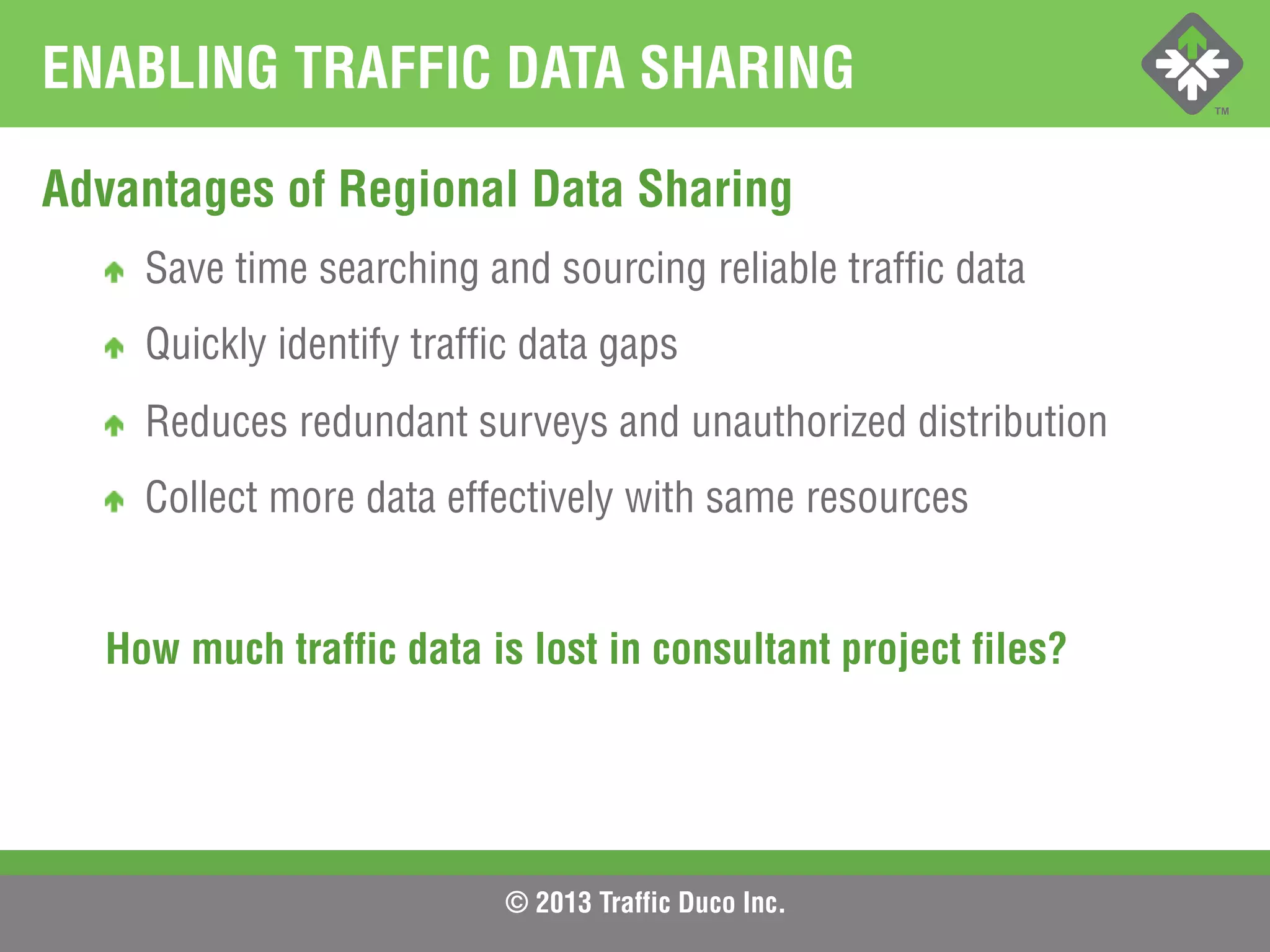 © 2013 Traffic Duco Inc.
ENABLING TRAFFIC DATA SHARING
Advantages of Regional Data Sharing
!   Save time searching and sourcing reliable traffic data
!   Quickly identify traffic data gaps
!   Reduces redundant surveys and unauthorized distribution
!   Collect more data effectively with same resources
How much traffic data is lost in consultant project files?
 