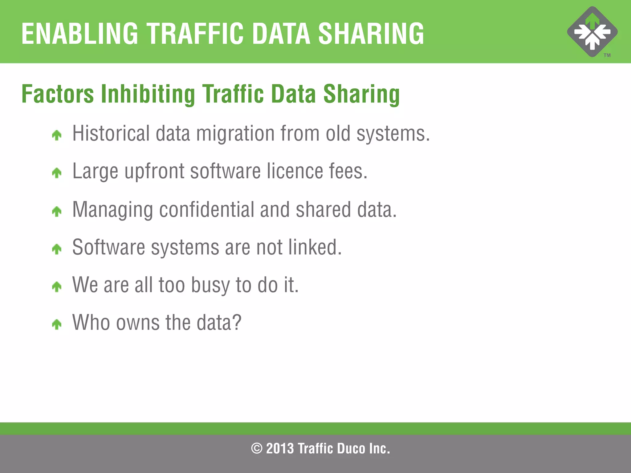 © 2013 Traffic Duco Inc.
ENABLING TRAFFIC DATA SHARING
Factors Inhibiting Traffic Data Sharing
!   Historical data migration from old systems.
!   Large upfront software licence fees.
!   Managing confidential and shared data.
!   Software systems are not linked.
!   We are all too busy to do it.
!   Who owns the data?
 
