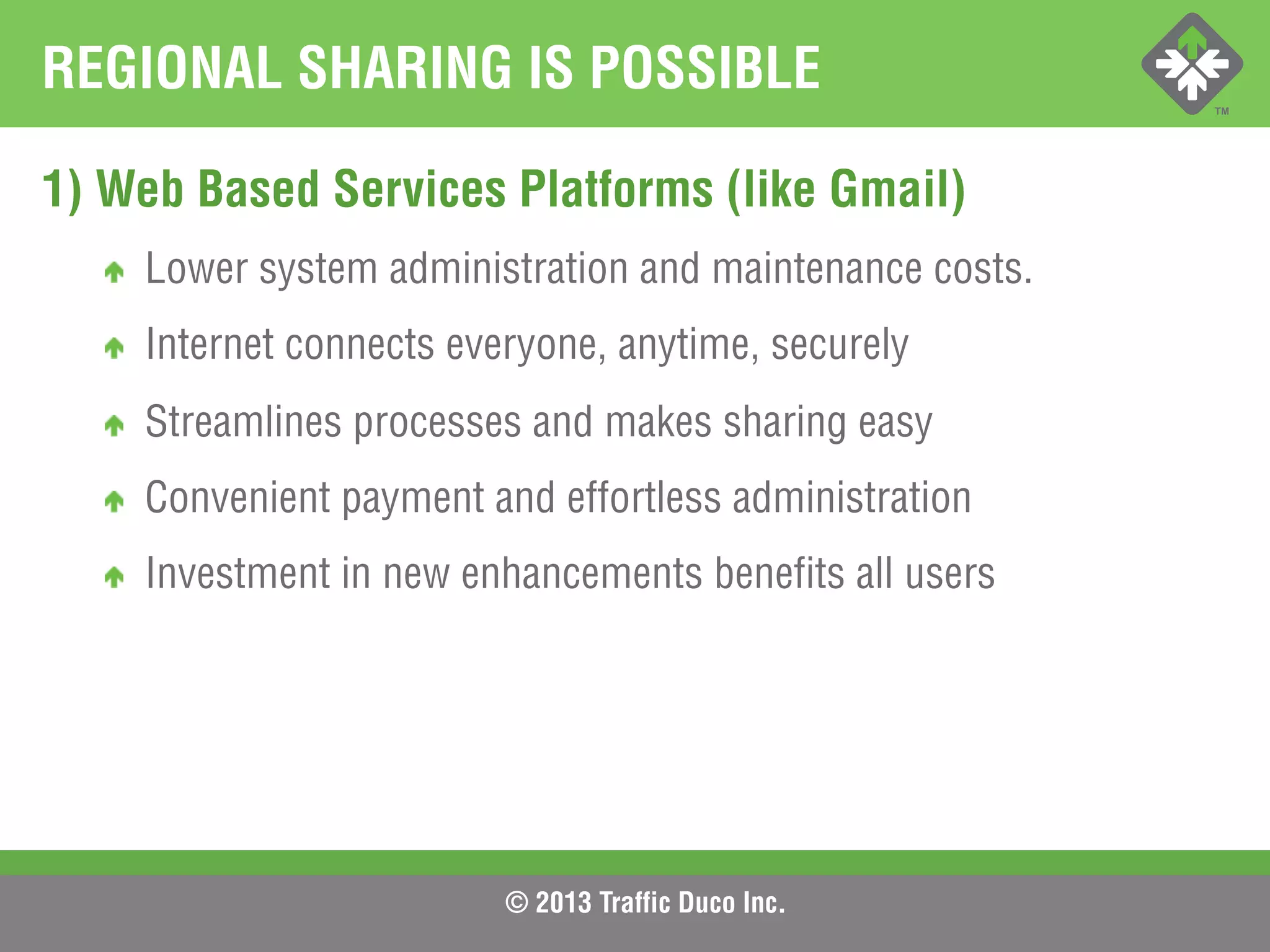 © 2013 Traffic Duco Inc.
REGIONAL SHARING IS POSSIBLE
1) Web Based Services Platforms (like Gmail)
!   Lower system administration and maintenance costs.
!   Internet connects everyone, anytime, securely
!   Streamlines processes and makes sharing easy
!   Convenient payment and effortless administration
!   Investment in new enhancements benefits all users
 