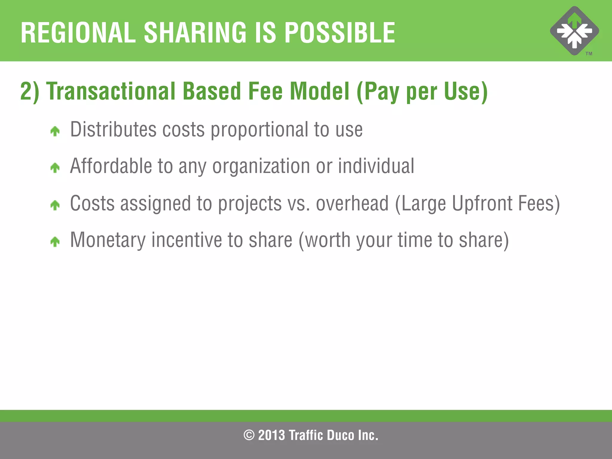 © 2013 Traffic Duco Inc.
REGIONAL SHARING IS POSSIBLE
2) Transactional Based Fee Model (Pay per Use)
!   Distributes costs proportional to use
!   Affordable to any organization or individual
!   Costs assigned to projects vs. overhead (Large Upfront Fees)
!   Monetary incentive to share (worth your time to share)
 