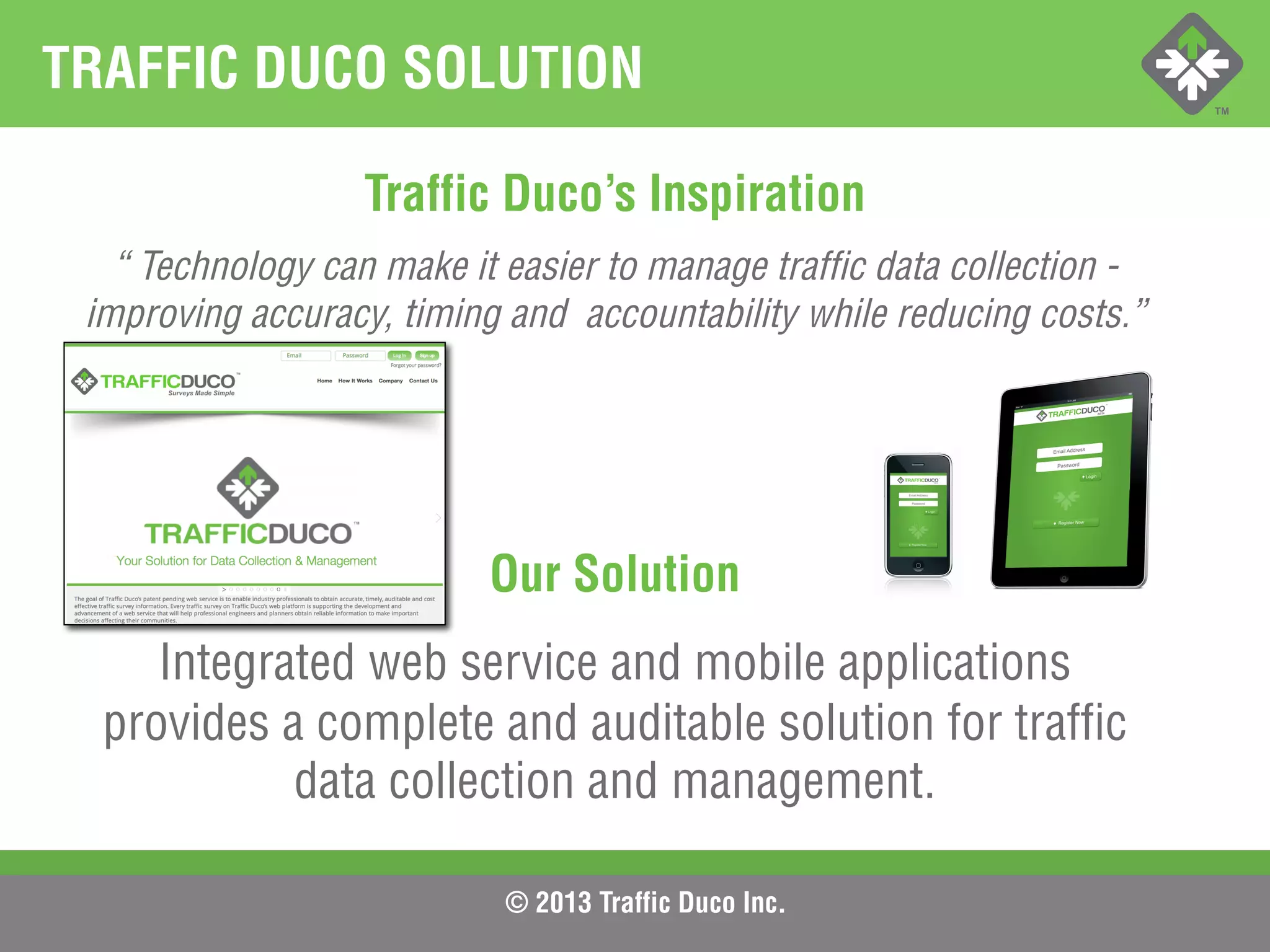 © 2013 Traffic Duco Inc.
TRAFFIC DUCO SOLUTION
Traffic Duco’s Inspiration
“ Technology can make it easier to manage traffic data collection -
improving accuracy, timing and accountability while reducing costs.”
Our Solution
Integrated web service and mobile applications
provides a complete and auditable solution for traffic
data collection and management.
 
