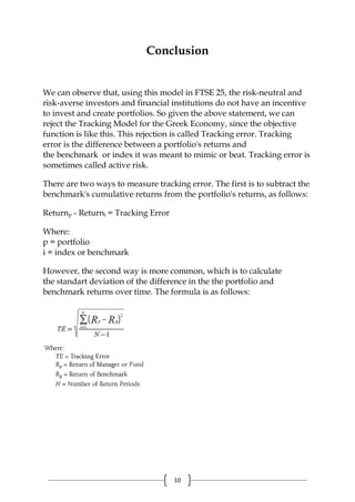 10
Conclusion
We can observe that, using this model in FTSE 25, the risk-neutral and
risk-averse investors and financial institutions do not have an incentive
to invest and create portfolios. So given the above statement, we can
reject the Tracking Model for the Greek Economy, since the objective
function is like this. This rejection is called Tracking error. Tracking
error is the difference between a portfolio's returns and
the benchmark or index it was meant to mimic or beat. Tracking error is
sometimes called active risk.
There are two ways to measure tracking error. The first is to subtract the
benchmark's cumulative returns from the portfolio's returns, as follows:
Returnp - Returni = Tracking Error
Where:
p = portfolio
i = index or benchmark
However, the second way is more common, which is to calculate
the standart deviation of the difference in the the portfolio and
benchmark returns over time. The formula is as follows:
 