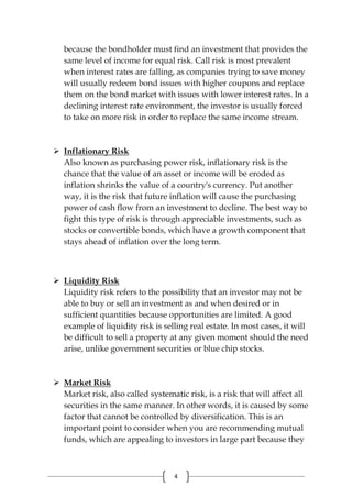 4
because the bondholder must find an investment that provides the
same level of income for equal risk. Call risk is most prevalent
when interest rates are falling, as companies trying to save money
will usually redeem bond issues with higher coupons and replace
them on the bond market with issues with lower interest rates. In a
declining interest rate environment, the investor is usually forced
to take on more risk in order to replace the same income stream.
 Inflationary Risk
Also known as purchasing power risk, inflationary risk is the
chance that the value of an asset or income will be eroded as
inflation shrinks the value of a country's currency. Put another
way, it is the risk that future inflation will cause the purchasing
power of cash flow from an investment to decline. The best way to
fight this type of risk is through appreciable investments, such as
stocks or convertible bonds, which have a growth component that
stays ahead of inflation over the long term.
 Liquidity Risk
Liquidity risk refers to the possibility that an investor may not be
able to buy or sell an investment as and when desired or in
sufficient quantities because opportunities are limited. A good
example of liquidity risk is selling real estate. In most cases, it will
be difficult to sell a property at any given moment should the need
arise, unlike government securities or blue chip stocks.
 Market Risk
Market risk, also called systematic risk, is a risk that will affect all
securities in the same manner. In other words, it is caused by some
factor that cannot be controlled by diversification. This is an
important point to consider when you are recommending mutual
funds, which are appealing to investors in large part because they
 
