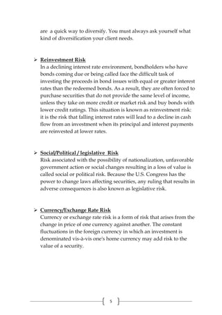 5
are a quick way to diversify. You must always ask yourself what
kind of diversification your client needs.
 Reinvestment Risk
In a declining interest rate environment, bondholders who have
bonds coming due or being called face the difficult task of
investing the proceeds in bond issues with equal or greater interest
rates than the redeemed bonds. As a result, they are often forced to
purchase securities that do not provide the same level of income,
unless they take on more credit or market risk and buy bonds with
lower credit ratings. This situation is known as reinvestment risk:
it is the risk that falling interest rates will lead to a decline in cash
flow from an investment when its principal and interest payments
are reinvested at lower rates.
 Social/Political / legislative Risk
Risk associated with the possibility of nationalization, unfavorable
government action or social changes resulting in a loss of value is
called social or political risk. Because the U.S. Congress has the
power to change laws affecting securities, any ruling that results in
adverse consequences is also known as legislative risk.
 Currency/Exchange Rate Risk
Currency or exchange rate risk is a form of risk that arises from the
change in price of one currency against another. The constant
fluctuations in the foreign currency in which an investment is
denominated vis-à-vis one's home currency may add risk to the
value of a security.
 