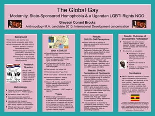 The Global Gay
Modernity, State-Sponsored Homophobia & a Ugandan LGBTI Rights NGO*
Greyson Conant Brooks
Background
u  Colonial era anti-sodomy laws
u  Gay identity emerged in early 2000s
u  Anti-Homosexuality Bill (2009 & 2012)
u  Media attention; numerous
transnational actors
u  NGO a key site of neoliberal
globalization, citizenship, and
sovereignty in local contexts
u  Poster child for studying the
cultural influences of tradition
versus modernity
Research
Question
How is it that
SMUG constructs
identity & positions
itself in this debate,
& what narratives
does it employ to
achieve this?	

Results: Outcomes of
Development Participation
u  Participation has both costs (i.e.
LGBTIs pigeonholed as other
opposite straight Ugandans) &
benefits (solidarity with international
community).
u  Development-as-occupation:
u  Not solely to do good;
people have personal
agendas and interests: I
need to develop my own
career.
u  Activism as a source of
income
u  Activist as a badge of honor,
provides social capital
Conclusions
u SMUG’s liberalist assertions of human
rights are enabling internationally
but, conversely, are disabling in the
local context. Ugandan sexual
minorities in Uganda might have
greater success by modeling their
movement’s methodologies on local
constructs of justice, equality, and
respect, rather than eschewing
them.
* Funding for this research was provided in part from the
The Lewis N. Cotlow Field Research Fund. Dr. Stephen C.
Lubkemann provided guidance and inspiration for this
project. Photographs are borrowed with permission from
SMUG’s website; map from the Western District Foreign
Mission's Department blog; Ugandan flag courtesy of
Spikeyrashon of Wikimedia Commons.
Methodology
u  Fieldwork in Kampala, Uganda s
capital & a city of ≈1.7 million people
u  Six weeks in June & July, 2012
u  Semi-structured interviews (9) &
participant observation (200+ hours)
u  Internship with the Research
Department at SMUG: copy editing,
grant writing, logistics, documentation.
u  Difficulty gaining access: information
security is a top priority for SMUG
Results:
SMUG’s Self Perceptions
u Allies itself with an identity of
gayness perceived to be universal
and inalienable
u Organizes its practice through the
language of development & human
rights, which allows SMUG to (inter)
act on (inter)national stages
u Views itself as a human rights activist
organization, removed from influence
of local culture: We don t get
involved in politics. Sees itself as
needing to elevate Ugandans out of
their culture through civic education
on LGBTI issues and rights
Thesis
u  Sexual Minorities Uganda, founded
2004 in Kampala
u  Umbrella Organization for 17 Ugandan
NGOs who support LGBTI human
rights, education & health
u  The Secretariat (NGO office: Frank
Mugisha, Executive Director, & seven
other employees
u  Goal: squash the ‘antigay’ bill
u  Planned Uganda’s 1st gay Pride
u  HR Court cases – domestic & abroad
u  International partners - awards,
networking, publicity, grants
u  Mission: “To monitor, coordinate and
support member organizations to
achieve their objectives aimed at
LGBTI liberation.”
u  Vision: “A liberated… LGBTI people of
Uganda.”
What Is SMUG?
Anthropology M.A. candidate 2013, International Development concentration
Results: SMUG’s
Perceptions of Opponents
u Views its opponents as portraying the
LGBTI struggle simply as a clash of
cultures (Western cultural import
versus African subjectivity); cultural
relativist argument
u Equates realization of (Western)
LGBTI rights & needs with being
more culturally enlightened; places
Uganda on a hierarchical scale vis à
vis fully developed nations
u SMUG claims LGBTI Ugandans
unable to be fully gay under
current situation, linking themselves
to modernity and progress
u  Gay acceptance as essential to
(neoliberal) state formation: LGBTI
issues are developmental issues.
SMUG critiques the state as
preventing modernity
u  SMUG employs international
development & a globalized vocabulary
of liberalist HRs & inalienable freedoms
in their attempt to negotiate with and win
over anti-gay proponents in Uganda to
prevent the Anti-Gay Bill from becoming
law, which SMUG views as antithetical to
Uganda’s national progress.
 