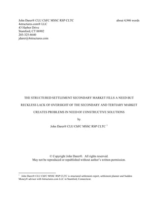 John Darer® CLU ChFC MSSC RSP CLTC about 4,946 words
4structures.com® LLC
43 Harbor Drive
Stamford, CT 06902
203-325-8640
jdarer@4structures.com
THE STRUCTURED SETTLEMENT SECONDARY MARKET FILLS A NEED BUT
RECKLESS LACK OF OVERSIGHT OF THE SECONDARY AND TERTIARY MARKET
CREATES PROBLEMS IN NEED OF CONSTRUCTIVE SOLUTIONS
by
John Darer® CLU ChFC MSSC RSP CLTC 1
© Copyright John Darer®. All rights reserved.
May not be reproduced or republished without author’s written permission.
1
John Darer® CLU ChFC MSSC RSP CLTC is structured settlement expert, settlement planner and Sudden
Money® advisor with 4structures.com LLC in Stamford, Connecticut.
 