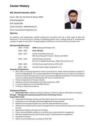 Career History
Md. Shamim Hasnain, ACCA
House- 496, Flat-1B, Road-14, Mirpur DOHS
Dhaka-Bangladesh
DoB: 05/06/1985
Contact Number: +8801962401277
Email: hasnainshamim@yahoo.com
Objective:
An ambitious and hardworking, qualified professional accountant who has a wide range of skills and
experience in all round accounts, seeking a challenging position with a leading national or multinational
company to apply accrued skills in making tangible contributions to the overall financial bottom-line.
Education/Qualifications:
2014 – To date CIMA-Studying at Strategic level
2006 – 2009 ACCA -Member
2010 – 2011 London South Bank University
MSc Accounting with Finance – Masters with Merit
2006 – 2010 Oxford Brookes University
BSc Hons in Applied Accounting –Higher Second Class (2.1)
2004 – 2005 Certified Accounting Technician (CAT), SAFS
2001 – 2003 Jhenidah Cadet College, Bangladesh-H.S.C
Summary of Experience:
 Over 7years of working experience mixed in practicing firm, Retail, Hotel and Telecom Industry in
London and Bangladesh. This includes preparation of management accounts, Public accounting and
financial analysis/reporting, business plan, forecasting, budgeting, preparation of annual statutory
accounts, auditing, payroll, Bookkeeping, VAT return, Corporation tax.
 3 Years of experience in Telecom industry.
 Setting up internal control policies and supervising junior staffs.
 1.5 years’ experience on lecturing ACCA courses.
 Training on leadership excellence
Employment History:
1. Robi Axiatia Ltd (A subsidiary of Axiatia, Malayasian Telecom Industry, Multinational company)
Manager – Management reporting and performance monitoring, Finance
August 2015-to date
 Preparation of Strategic and Business Planning for short term and long term period
 Preparation of annual budget, Monthly Budgeting & Variance Analysis
 Monthly financial reporting (P&L, BS, Cash flow statement& KPIs) to Group
 Weekly and monthly forecast to aware management for current and future status basis on business
as usual
 Operational excellence through cost initiatives
 Cluster wise profitability analysis on a monthly basis and presented to management
 SME and corporate business performance analysis and presented to management
 Competitor’s Analysis
 Advice on accounting issues according to IAS & IFRS
 