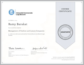 EDUCA
T
ION FOR EVE
R
YONE
CO
U
R
S
E
C E R T I F
I
C
A
TE
COURSE
CERTIFICATE
OCTOBER 27, 2015
Ramy Barakat
Management of Fashion and Luxury Companies
an online non-credit course authorized by Università Bocconi and offered through
Coursera
has successfully completed
Erica Corbellini
Director
MAFED
Master in Fashion, Experience and Design Management
SDA Bocconi
Stefania Saviolo
Head of Luxury & Fashion Knowledge Center
SDA Bocconi
Verify at coursera.org/verify/4X95CW4WPWVU
Coursera has confirmed the identity of this individual and
their participation in the course.
 