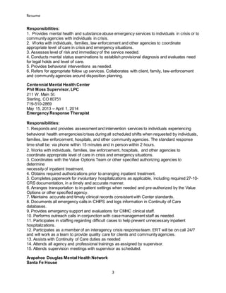 Resume
3
Responsibilities:
1. Provides mental health and substance abuse emergency services to individuals in crisis or to
community agencies with individuals in crisis.
2. Works with individuals, families, law enforcement and other agencies to coordinate
appropriate level of care in crisis and emergency situations.
3. Assesses level of risk and immediacy of the service needed.
4. Conducts mental status examinations to establish provisional diagnosis and evaluates need
for legal holds and level of care.
5. Provides behavioral interventions as needed.
6. Refers for appropriate follow up services. Collaborates with client, family, law-enforcement
and community agencies around disposition planning.
Centennial Mental Health Center
Phil Moss Supervisor, LPC
211 W. Main St.
Sterling, CO 80751
719-510-2869
May 15, 2013 – April 1, 2014
Emergency Response Therapist
Responsibilities:
1. Responds and provides assessment and intervention services to individuals experiencing
behavioral health emergencies/crises during all scheduled shifts when requested by individuals,
families, law enforcement, hospitals, and other community agencies. The standard response
time shall be: via phone within 15 minutes and in person within 2 hours.
2. Works with individuals, families, law enforcement, hospitals, and other agencies to
coordinate appropriate level of care in crisis and emergency situations.
3. Coordinates with the Value Options Team or other specified authorizing agencies to
determine
necessity of inpatient treatment.
4. Obtains required authorizations prior to arranging inpatient treatment.
5. Completes paperwork for involuntary hospitalizations as applicable, including required 27-10-
CRS documentation, in a timely and accurate manner.
6. Arranges transportation to in-patient settings when needed and pre-authorized by the Value
Options or other specified agency.
7. Maintains accurate and timely clinical records consistent with Center standards.
8. Documents all emergency calls in CHIPS and logs information in Continuity of Care
databases.
9. Provides emergency support and evaluations for CMHC clinical staff.
10. Performs outreach calls in conjunction with case management staff as needed.
11. Participates in staffing regarding difficult cases to help prevent unnecessary inpatient
hospitalizations.
12. Participates as a member of an interagency crisis response team. ERT will be on call 24/7
and will work as a team to provide quality care for clients and community agencies.
13. Assists with Continuity of Care duties as needed
14. Attends all agency and professional trainings as assigned by supervisor.
15. Attends supervision meetings with supervisor as scheduled.
Arapahoe Douglas Mental Health Network
Santa Fe House
 
