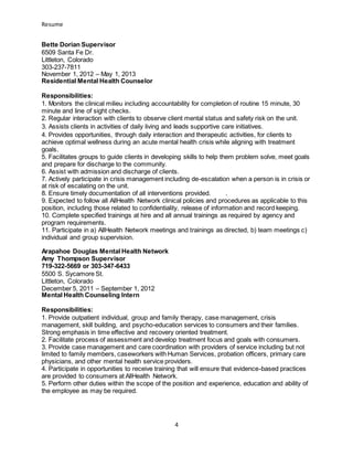 Resume
4
Bette Dorian Supervisor
6509 Santa Fe Dr.
Littleton, Colorado
303-237-7811
November 1, 2012 – May 1, 2013
Residential Mental Health Counselor
Responsibilities:
1. Monitors the clinical milieu including accountability for completion of routine 15 minute, 30
minute and line of sight checks.
2. Regular interaction with clients to observe client mental status and safety risk on the unit.
3. Assists clients in activities of daily living and leads supportive care initiatives.
4. Provides opportunities, through daily interaction and therapeutic activities, for clients to
achieve optimal wellness during an acute mental health crisis while aligning with treatment
goals.
5. Facilitates groups to guide clients in developing skills to help them problem solve, meet goals
and prepare for discharge to the community.
6. Assist with admission and discharge of clients.
7. Actively participate in crisis management including de-escalation when a person is in crisis or
at risk of escalating on the unit.
8. Ensure timely documentation of all interventions provided. .
9. Expected to follow all AllHealth Network clinical policies and procedures as applicable to this
position, including those related to confidentiality, release of information and record keeping.
10. Complete specified trainings at hire and all annual trainings as required by agency and
program requirements.
11. Participate in a) AllHealth Network meetings and trainings as directed, b) team meetings c)
individual and group supervision.
Arapahoe Douglas Mental Health Network
Amy Thompson Supervisor
719-322-5669 or 303-347-6433
5500 S. Sycamore St.
Littleton, Colorado
December 5, 2011 – September 1, 2012
Mental Health Counseling Intern
Responsibilities:
1. Provide outpatient individual, group and family therapy, case management, crisis
management, skill building, and psycho-education services to consumers and their families.
Strong emphasis in time effective and recovery oriented treatment.
2. Facilitate process of assessment and develop treatment focus and goals with consumers.
3. Provide case management and care coordination with providers of service including but not
limited to family members, caseworkers with Human Services, probation officers, primary care
physicians, and other mental health service providers.
4. Participate in opportunities to receive training that will ensure that evidence-based practices
are provided to consumers at AllHealth Network.
5. Perform other duties within the scope of the position and experience, education and ability of
the employee as may be required.
 
