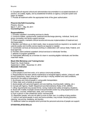 Resume
5
6. Complete all required clinical and administrative documentation to accepted standards of
practice, accurately, legibly, and by established timelines on agency computer system and
paper as needed.
7. Provide all treatment within the appropriate limits of the given authorization.
Phoenix Interfaith Counseling
Phoenix, Arizona
March 7, 2011 – May 29, 2011
Counseling Intern
Responsibilities:
1. Provides outpatient counseling services to clients.
2. Conducts intakes, assessments, treatment and discharge planning, individual, family and
group counseling, and family support services.
3. Charts progress, maintains clinical records and ensures implementation of treatment and
discharge plans.
4. Monitors and follows up on client needs, does re-assessments as required or as needed, and
submits weekly and monthly service reports as required or needed.
5. Coordinates services as necessary working in collaboration with various State, Federal, and
local agencies.
6. Provides client-centered outpatient clinical services to individuals/ families.
7. Adheres to program guidelines
8. Participates effectively as a member of a team in assisting eligible individuals and families
meet their needs.
Black Hills Workshop and Training Center
Rapid City, South Dakota
September 2, 2008 – November 21, 2010
Associate Instructor
Responsibilities:
1. Drive people to and from work, or to various community activities.
2. Responsible for low level vehicle maintenance of assigned agency vehicle, (check oil, walk
around inspections, clean); drive at night and day in varying weather and road conditions,
insuring for the safety of passengers.
3. Accompany and instruct people in using public transportation.
4. Follow daily work schedule as assigned.
5. Assist people with personal hygiene and care (bathing, brushing teeth, toileting, etc.).
6. Comply with Agency, Health Department and Administrative Rules of SD, (ARSD)
7. Lifting requirements may exceed 50 lbs. during medical and safety emergency situations.
8. Assist with mobility of people served (manual transfers and/or by using equipment) to and
from chairs, couches, wheelchairs, beds, and commodes.
9. Push a person in their wheelchair and/or mechanical lift.
10. Reposition people, who are not able to move on their own, in a sitting or lying position.
11. Instruct and assist people in work and home activities; may include carrying groceries,
cleaning, vacuuming, sweeping, and laundry.
12. Additional duties as assigned which promote the personal outcomes of people we support.
OTHER RELATED SKILLS:
 