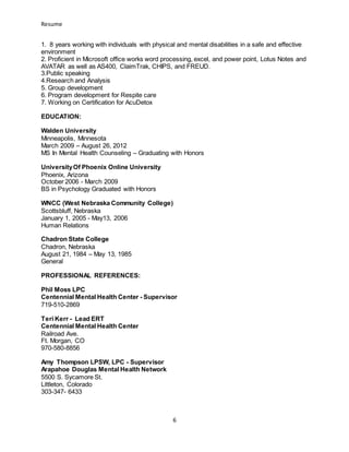 Resume
6
1. 8 years working with individuals with physical and mental disabilities in a safe and effective
environment
2. Proficient in Microsoft office works word processing, excel, and power point, Lotus Notes and
AVATAR as well as AS400, ClaimTrak, CHIPS, and FREUD.
3.Public speaking
4.Research and Analysis
5. Group development
6. Program development for Respite care
7. Working on Certification for AcuDetox
EDUCATION:
Walden University
Minneapolis, Minnesota
March 2009 – August 26, 2012
MS In Mental Health Counseling – Graduating with Honors
UniversityOf Phoenix Online University
Phoenix, Arizona
October 2006 - March 2009
BS in Psychology Graduated with Honors
WNCC (West Nebraska Community College)
Scottsbluff, Nebraska
January 1, 2005 - May13, 2006
Human Relations
Chadron State College
Chadron, Nebraska
August 21, 1984 – May 13, 1985
General
PROFESSIONAL REFERENCES:
Phil Moss LPC
Centennial Mental Health Center - Supervisor
719-510-2869
Teri Kerr - Lead ERT
Centennial Mental Health Center
Railroad Ave.
Ft. Morgan, CO
970-580-8856
Amy Thompson LPSW, LPC - Supervisor
Arapahoe Douglas Mental Health Network
5500 S. Sycamore St.
Littleton, Colorado
303-347- 6433
 