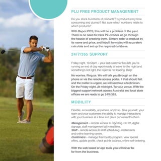 PLU FREE PRODUCT MANAGEMENT
Do you stock hundreds of products? Is product entry time
consuming and clumsy? Not sure which numbers relate to
which products?
With Bepoz POS, this will be a problem of the past.
There is no need to track PLU codes or go through
the hassle of creating them. Simply enter a product by
its name and price, and inbuilt formulas will accurately
calculate and set up the required database.
24/7/365 SUPPORT
MOBILITY
Friday night, 10.54pm – your last customer has left, you’re
running an end of day report ready to leave for the night and
something’s not right, the report is not loading. Help!
No worries. Ring us. We will talk you through on the
phone or via the remote access portal. If that should fail,
and the matter is urgent, we will send out a technician.
On the Friday night. At midnight. To your venue. With the
biggest support network across Australia and local state
offices we are ready to go 24/7/365.
Flexible, accessibility, anywhere, anytime - Give yourself, your
team and your customers the ability to manage interactions
with your business at a time and place convenient to them.
Management – remote access to reporting, CCTV, digital
signage, staff management all in real time.
Staff – remote access to shift scheduling, entitlements
and online learning centre.
Customers – manage their loyalty program, view special
offers, update profile, check points balance, online self-ordering.
With the web based or app tools you will never be
far from the business.
 