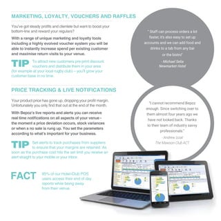 You’ve got steady profits and clientele but want to boost your
bottom-line and reward your regulars?
With a range of unique marketing and loyalty tools
including a highly evolved voucher system you will be
able to instantly increase spend per existing customer
and maximise return visits to your venue.
MARKETING, LOYALTY, VOUCHERS AND RAFFLES
To attract new customers pre-print discount
vouchers and distribute them in your area
(for example at your local rugby club) – you’ll grow your
customer base in no time.
Your product price has gone up, dropping your profit margin.
Unfortunately you only find that out at the end of the month.
With Bepoz’s live reports and alerts you can receive
real time notifications on all aspects of your venue -
the moment a price deviation occurs, stock variances
or when a no sale is rung up. You set the parameters
according to what’s important for your business.
PRICE TRACKING & LIVE NOTIFICATIONS
Set alerts to track purchases from suppliers
to ensure that your margins are retained. As
soon as the purchase cost hits the set limit you receive an
alert straight to your mobile or your inbox.
85% of our Hotel-Club POS
users access their end of day
reports while being away
from their venue.
“ Staff can process orders a lot
faster, it’s also easy to set up
accounts and we can add food and
drinks to a tab from any bar
or the bistro”
- Michael Selia
Newmarket Hotel
“I cannot recommend Bepoz
enough. Since switching over to
them almost four years ago we
have not looked back. Thanks
to their team of industry savvy
professionals.”
- Andrew Izzat
The Mawson Club ACT
FACT
 