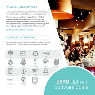 Are you already using a third party system or plan to incorporate
the latest app? Chances are we already integrate with them.
ALL-ROUND INTEGRATION
Avoid big upfront software costs or locked in contracts with our
simple subscription based software and monthly payments.
You can choose a software only solution or the full
package including hardware; we can even use your
existing compatible hardware to minimise costs. End to
end implementation, complete training, all major upgrades
and on-going support are standard with our service.
FINANCING OPTIONS AVAILABLE.
WHAT WILL THIS COST ME?
ZERO Upfront
Software Costs
 