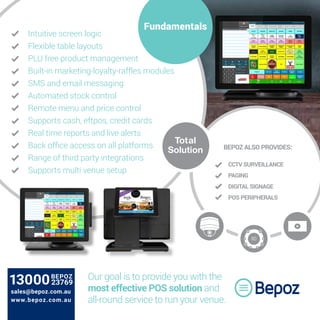 Intuitive screen logic
Flexible table layouts
PLU free product management
Built-in marketing-loyalty-raffles modules
SMS and email messaging
Automated stock control
Remote menu and price control
Supports cash, eftpos, credit cards
Real time reports and live alerts
Back office access on all platforms
Range of third party integrations
Supports multi venue setup
BEPOZ ALSO PROVIDES:
CCTV SURVEILLANCE
PAGING
DIGITAL SIGNAGE
POS PERIPHERALS
Total
Solution
Fundamentals
Our goal is to provide you with the
most effective POS solution and
all-round service to run your venue.
sales@bepoz.com.au
www.bepoz.com.au
 
