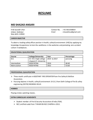 RESUME
MD SHAZAD ANSARI
K-66 Saurabh vihar Contact No. : +91 9631938819
Jaitpur, badarpur Email : shazadmsa@gmail.com
New delhi-110044
CAREER OBJECTIVE
To obtain a leading safety officer position in health, safety & environment (HSE) by applying my
knowledge & experience to train the workforces in the worksites and promoting zero accident
culture in workplaces.
EDUCATIONAL QUALIFICATION
Course Collage/University Year Percentage
B.A. Dr. R.N. Singh college
chapra/J.P. University
2014 to 2017 pursuing
Intermediate BSEB PATNA 2014 48.40
Matriculation BSEB PATNA 2012 53.60
PROFESSIONAL QUALIFICATION
 Three month certificate in ASSISTANT FIRE OPERATOR from Fire Safety & Welfare
Association.
 Pursuing diploma in health, safety & environment (H.S.E.) from Delhi College of fire & safety
engineering (DCFSE) MUNDKA DELHI.
HOBBIES
Playing cricket, watching movies.
EXTRA CURRICULAR ACHIEVENTS
 Student member of Fire & Security Association of India (FSAI).
 NCC certified cadet from 7 BIHAR BN NCC CHAPRA in 2013.
 