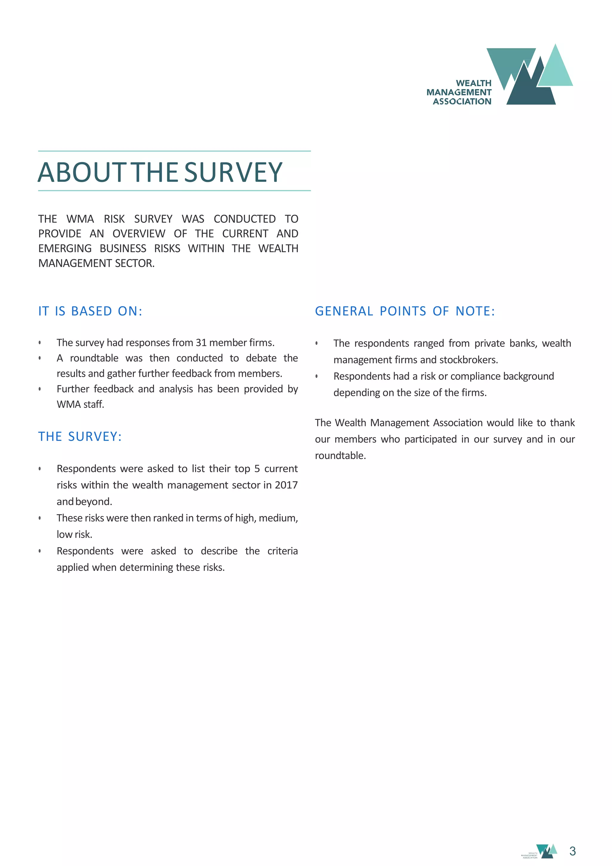 3
ABOUTTHESURVEY
THE WMA RISK SURVEY WAS CONDUCTED TO
PROVIDE AN OVERVIEW OF THE CURRENT AND
EMERGING BUSINESS RISKS WITHIN THE WEALTH
MANAGEMENT SECTOR.
IT IS BASED ON:
• The survey had responses from 31 member firms.
• A roundtable was then conducted to debate the
results and gather further feedback from members.
• Further feedback and analysis has been provided by
WMA staff.
THE SURVEY:
• Respondents were asked to list their top 5 current
risks within the wealth management sector in 2017
andbeyond.
• These risks were then ranked in terms of high, medium,
low risk.
• Respondents were asked to describe the criteria
applied when determining these risks.
GENERAL POINTS OF NOTE:
• The respondents ranged from private banks, wealth
management firms and stockbrokers.
• Respondents had a risk or compliance background
depending on the size of the firms.
The Wealth Management Association would like to thank
our members who participated in our survey and in our
roundtable.
 