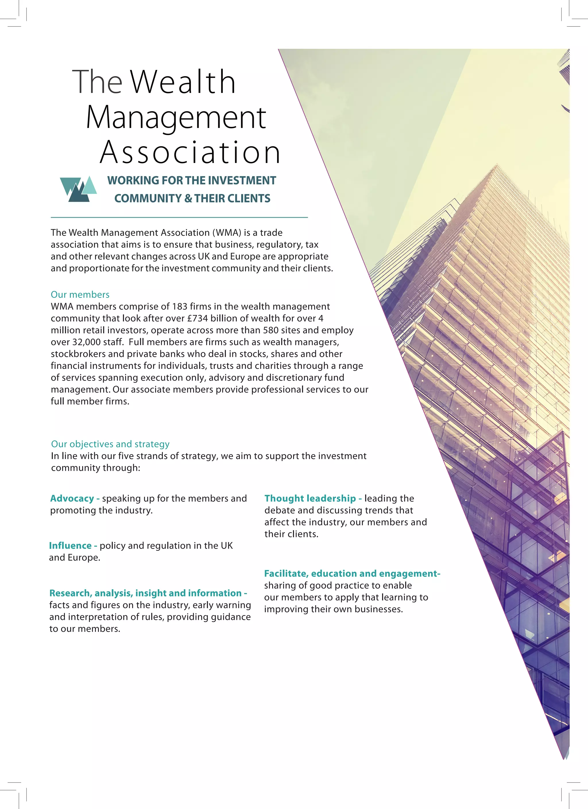 The Wealth Management Association (WMA) is a trade
association that aims is to ensure that business, regulatory, tax
and other relevant changes across UK and Europe are appropriate
and proportionate for the investment community and their clients.
Our members
WMA members comprise of 183 firms in the wealth management
community that look after over £734 billion of wealth for over 4
million retail investors, operate across more than 580 sites and employ
over 32,000 staff. Full members are firms such as wealth managers,
stockbrokers and private banks who deal in stocks, shares and other
financial instruments for individuals, trusts and charities through a range
of services spanning execution only, advisory and discretionary fund
management. Our associate members provide professional services to our
full member firms.
Our objectives and strategy
In line with our five strands of strategy, we aim to support the investment
community through:
The Wealth
Management
Association
WORKING FOR THE INVESTMENT
COMMUNITY & THEIR CLIENTS
Advocacy - speaking up for the members and
promoting the industry.
Influence - policy and regulation in the UK
and Europe.
Research, analysis, insight and information -
facts and figures on the industry, early warning
and interpretation of rules, providing guidance
to our members.
Thought leadership - leading the
debate and discussing trends that
affect the industry, our members and
their clients.
Facilitate, education and engagement-
sharing of good practice to enable
our members to apply that learning to
improving their own businesses.
 