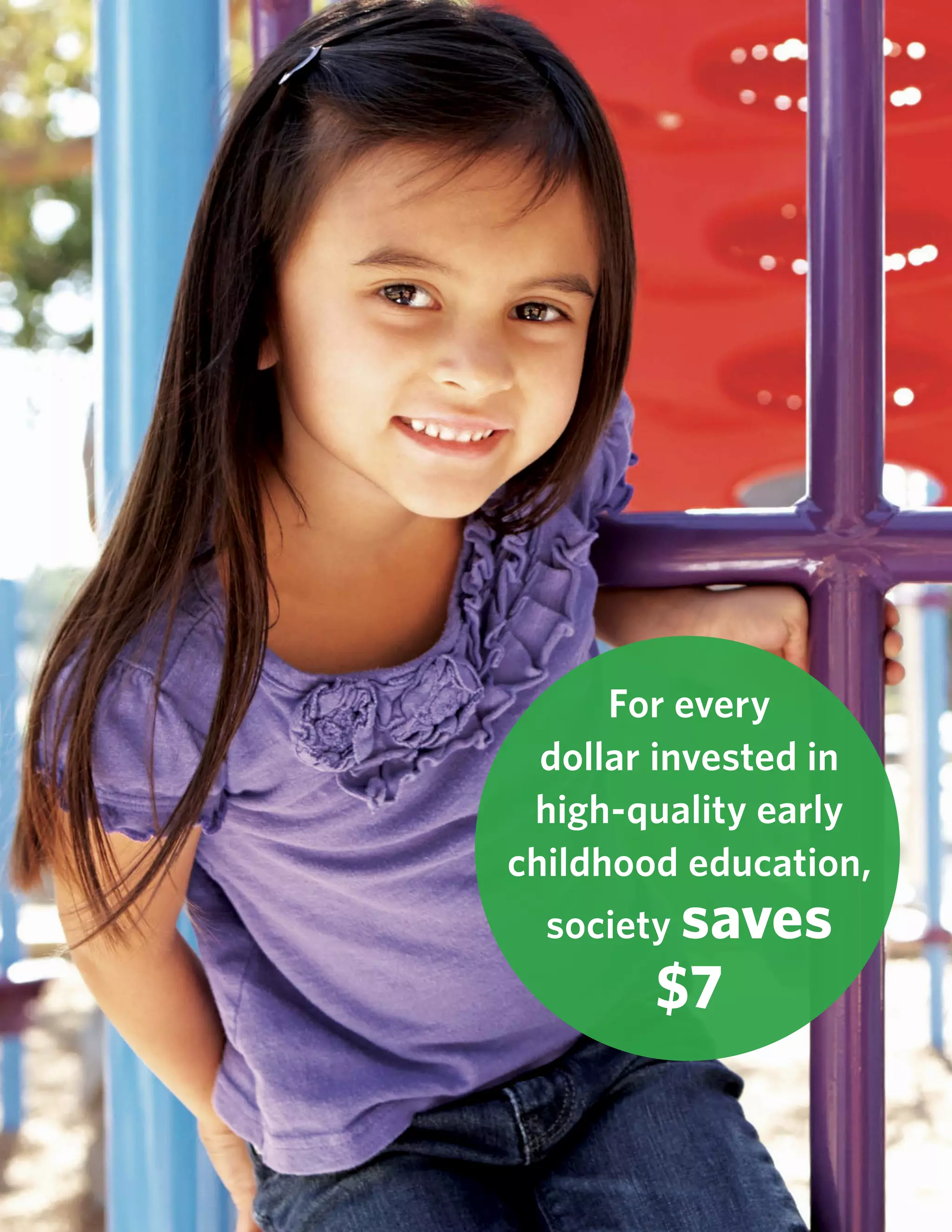 Rebuilding the California Dream: Executive Summary 11www.commonsensekidsaction.org
For every
dollar invested in
high-quality early
childhood education,
society saves
$7
 