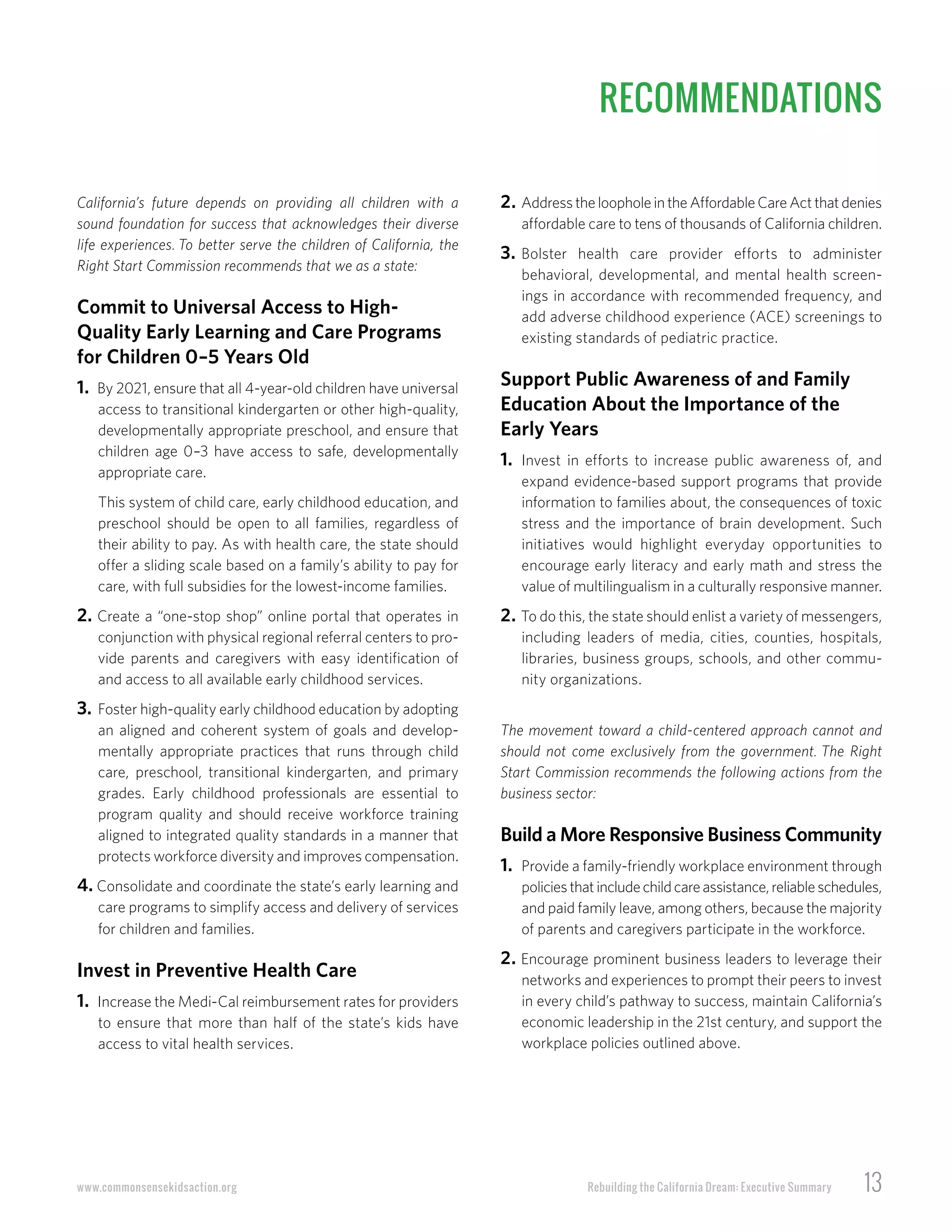 Rebuilding the California Dream: Executive Summary 13www.commonsensekidsaction.org
California’s future depends on providing all children with a
sound foundation for success that acknowledges their diverse
life experiences. To better serve the children of California, the
Right Start Commission recommends that we as a state:
Commit to Universal Access to High-
Quality Early Learning and Care Programs
for Children 0–5 Years Old
1. By 2021, ensure that all 4-year-old children have universal
access to transitional kindergarten or other high-quality,
developmentally appropriate preschool, and ensure that
children age 0–3 have access to safe, developmentally
appropriate care.
This system of child care, early childhood education, and
preschool should be open to all families, regardless of
their ability to pay. As with health care, the state should
offer a sliding scale based on a family’s ability to pay for
care, with full subsidies for the lowest-income families.
2. Create a “one-stop shop” online portal that operates in
conjunction with physical regional referral centers to pro-
vide parents and caregivers with easy identification of
and access to all available early childhood services.
3. Foster high-quality early childhood education by adopting
an aligned and coherent system of goals and develop-
mentally appropriate practices that runs through child
care, preschool, transitional kindergarten, and primary
grades. Early childhood professionals are essential to
program quality and should receive workforce training
aligned to integrated quality standards in a manner that
protects workforce diversity and improves compensation.
4. Consolidate and coordinate the state’s early learning and
care programs to simplify access and delivery of services
for children and families.
Invest in Preventive Health Care
1. Increase the Medi-Cal reimbursement rates for providers
to ensure that more than half of the state’s kids have
access to vital health services.
2. AddresstheloopholeintheAffordableCareActthatdenies
affordable care to tens of thousands of California children.
3. Bolster health care provider efforts to administer
behavioral, developmental, and mental health screen-
ings in accordance with recommended frequency, and
add adverse childhood experience (ACE) screenings to
existing standards of pediatric practice.
Support Public Awareness of and Family
Education About the Importance of the
Early Years
1. Invest in efforts to increase public awareness of, and
expand evidence-based support programs that provide
information to families about, the consequences of toxic
stress and the importance of brain development. Such
initiatives would highlight everyday opportunities to
encourage early literacy and early math and stress the
value of multilingualism in a culturally responsive manner.
2. To do this, the state should enlist a variety of messengers,
including leaders of media, cities, counties, hospitals,
libraries, business groups, schools, and other commu-
nity organizations.
The movement toward a child-centered approach cannot and
should not come exclusively from the government. The Right
Start Commission recommends the following actions from the
business sector:
Build a More Responsive Business Community
1. Provide a family-friendly workplace environment through
policiesthatincludechildcareassistance,reliableschedules,
and paid family leave, among others, because the majority
of parents and caregivers participate in the workforce.
2. Encourage prominent business leaders to leverage their
networks and experiences to prompt their peers to invest
in every child’s pathway to success, maintain California’s
economic leadership in the 21st century, and support the
workplace policies outlined above.
RECOMMENDATIONS
 