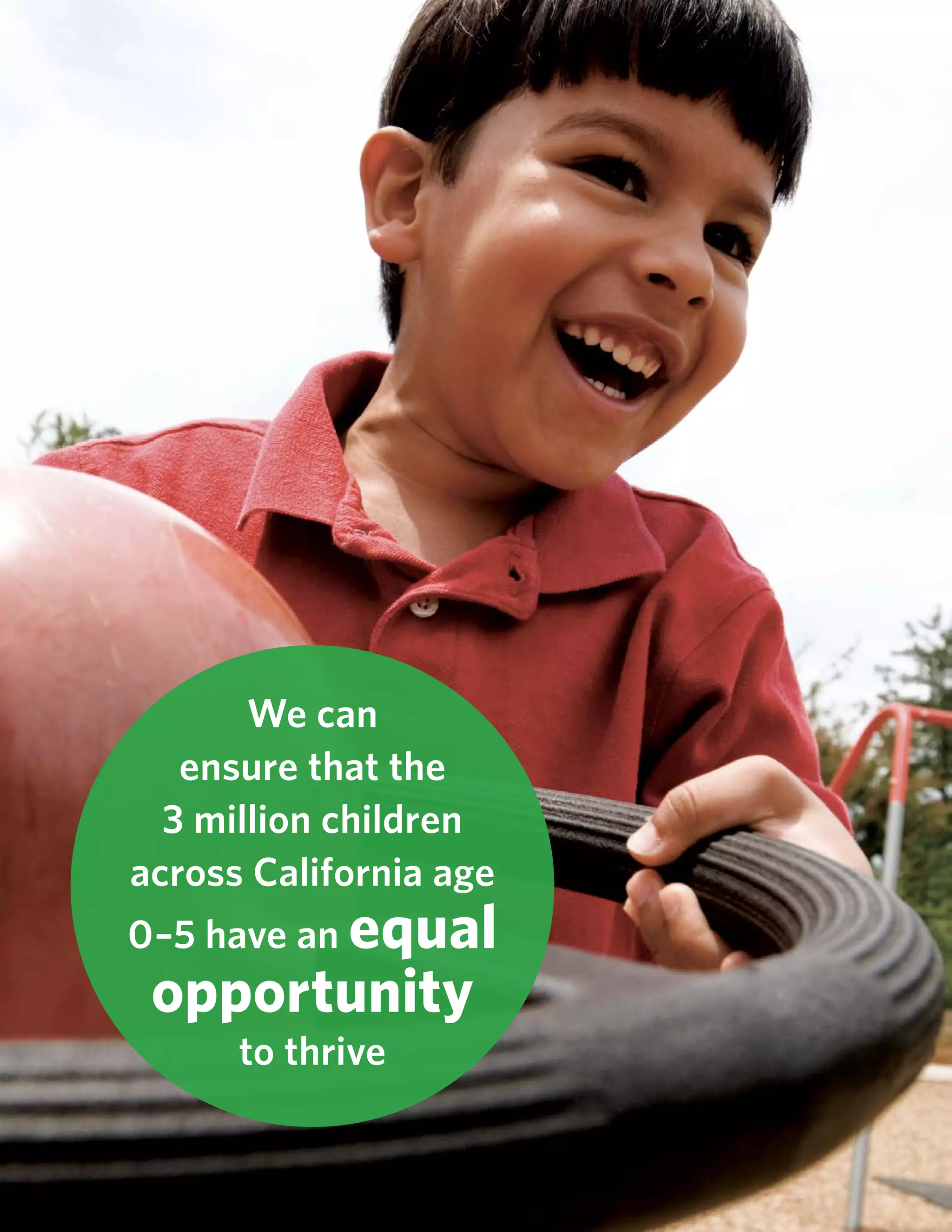 18 Rebuilding the California Dream: Executive Summary www.commonsensekidsaction.org
We can
ensure that the
3 million children
across California age
0–5 have an equal
opportunity
to thrive
 