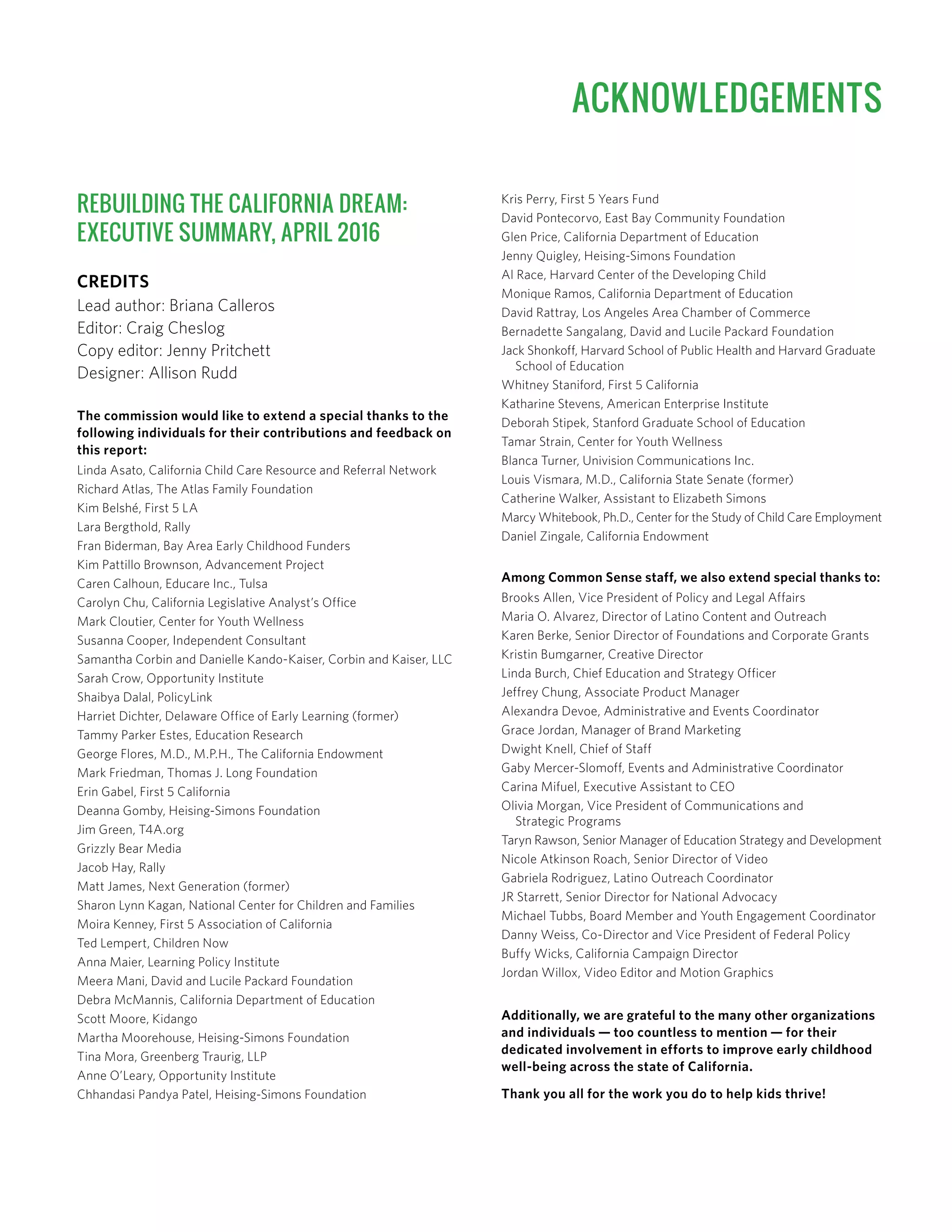 REBUILDING THE CALIFORNIA DREAM:
EXECUTIVE SUMMARY, APRIL 2016
CREDITS
Lead author: Briana Calleros
Editor: Craig Cheslog
Copy editor: Jenny Pritchett
Designer: Allison Rudd
The commission would like to extend a special thanks to the
following individuals for their contributions and feedback on
this report:
Linda Asato, California Child Care Resource and Referral Network
Richard Atlas, The Atlas Family Foundation
Kim Belshé, First 5 LA
Lara Bergthold, Rally
Fran Biderman, Bay Area Early Childhood Funders
Kim Pattillo Brownson, Advancement Project
Caren Calhoun, Educare Inc., Tulsa
Carolyn Chu, California Legislative Analyst’s Office
Mark Cloutier, Center for Youth Wellness
Susanna Cooper, Independent Consultant
Samantha Corbin and Danielle Kando-Kaiser, Corbin and Kaiser, LLC
Sarah Crow, Opportunity Institute
Shaibya Dalal, PolicyLink
Harriet Dichter, Delaware Office of Early Learning (former)
Tammy Parker Estes, Education Research
George Flores, M.D., M.P.H., The California Endowment
Mark Friedman, Thomas J. Long Foundation
Erin Gabel, First 5 California
Deanna Gomby, Heising-Simons Foundation
Jim Green, T4A.org
Grizzly Bear Media
Jacob Hay, Rally
Matt James, Next Generation (former)
Sharon Lynn Kagan, National Center for Children and Families
Moira Kenney, First 5 Association of California
Ted Lempert, Children Now
Anna Maier, Learning Policy Institute
Meera Mani, David and Lucile Packard Foundation
Debra McMannis, California Department of Education
Scott Moore, Kidango
Martha Moorehouse, Heising-Simons Foundation
Tina Mora, Greenberg Traurig, LLP
Anne O’Leary, Opportunity Institute
Chhandasi Pandya Patel, Heising-Simons Foundation
Kris Perry, First 5 Years Fund
David Pontecorvo, East Bay Community Foundation
Glen Price, California Department of Education
Jenny Quigley, Heising-Simons Foundation
Al Race, Harvard Center of the Developing Child
Monique Ramos, California Department of Education
David Rattray, Los Angeles Area Chamber of Commerce
Bernadette Sangalang, David and Lucile Packard Foundation
Jack Shonkoff, Harvard School of Public Health and Harvard Graduate
School of Education
Whitney Staniford, First 5 California
Katharine Stevens, American Enterprise Institute
Deborah Stipek, Stanford Graduate School of Education
Tamar Strain, Center for Youth Wellness
Blanca Turner, Univision Communications Inc.
Louis Vismara, M.D., California State Senate (former)
Catherine Walker, Assistant to Elizabeth Simons
Marcy Whitebook, Ph.D., Center for the Study of Child Care Employment
Daniel Zingale, California Endowment
Among Common Sense staff, we also extend special thanks to:
Brooks Allen, Vice President of Policy and Legal Affairs
Maria O. Alvarez, Director of Latino Content and Outreach
Karen Berke, Senior Director of Foundations and Corporate Grants
Kristin Bumgarner, Creative Director
Linda Burch, Chief Education and Strategy Officer
Jeffrey Chung, Associate Product Manager
Alexandra Devoe, Administrative and Events Coordinator
Grace Jordan, Manager of Brand Marketing
Dwight Knell, Chief of Staff
Gaby Mercer-Slomoff, Events and Administrative Coordinator
Carina Mifuel, Executive Assistant to CEO
Olivia Morgan, Vice President of Communications and
Strategic Programs
Taryn Rawson, Senior Manager of Education Strategy and Development
Nicole Atkinson Roach, Senior Director of Video
Gabriela Rodriguez, Latino Outreach Coordinator
JR Starrett, Senior Director for National Advocacy
Michael Tubbs, Board Member and Youth Engagement Coordinator
Danny Weiss, Co-Director and Vice President of Federal Policy
Buffy Wicks, California Campaign Director
Jordan Willox, Video Editor and Motion Graphics
Additionally, we are grateful to the many other organizations
and individuals — too countless to mention — for their
dedicated involvement in efforts to improve early childhood
well-being across the state of California.
Thank you all for the work you do to help kids thrive!
ACKNOWLEDGEMENTS
 