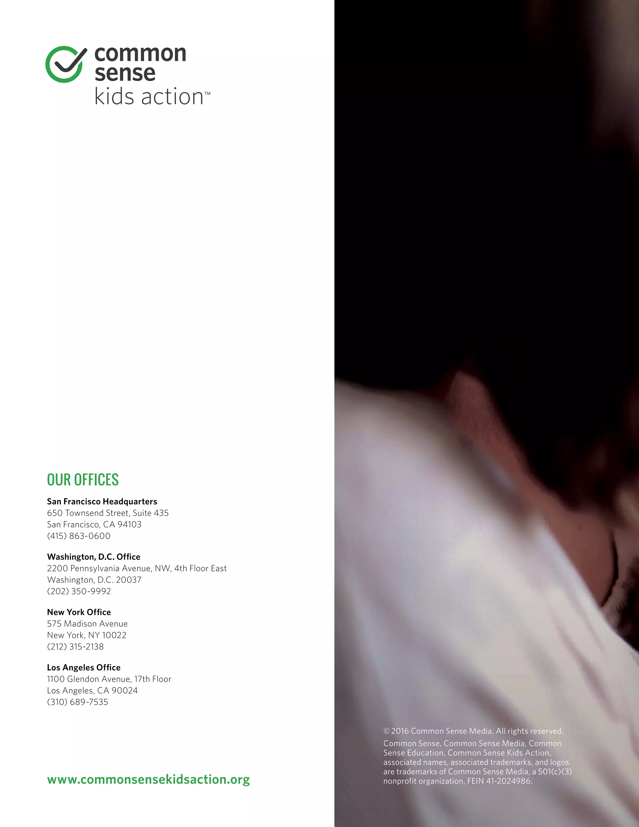 OUR OFFICES
San Francisco ­Headquarters
650 Townsend Street, Suite 435
San Francisco, CA 94103
(415) 863-0600
Washington, D.C. Office
2200 Pennsylvania Avenue, NW, 4th Floor East
Washington, D.C. 20037
(202) 350-9992
New York Office
575 Madison Avenue
New York, NY 10022
(212) 315-2138
Los Angeles Office
1100 Glendon Avenue, 17th Floor
Los Angeles, CA 90024
(310) 689-7535
©2016 Common Sense Media. All rights reserved.
Common Sense, Common Sense Media, Common
Sense Education, Common Sense Kids Action,
associated names, associated trademarks, and logos
are trademarks of Common Sense Media, a 501(c)(3)
nonprofit organization, FEIN 41-2024986.www.commonsensekidsaction.org
 