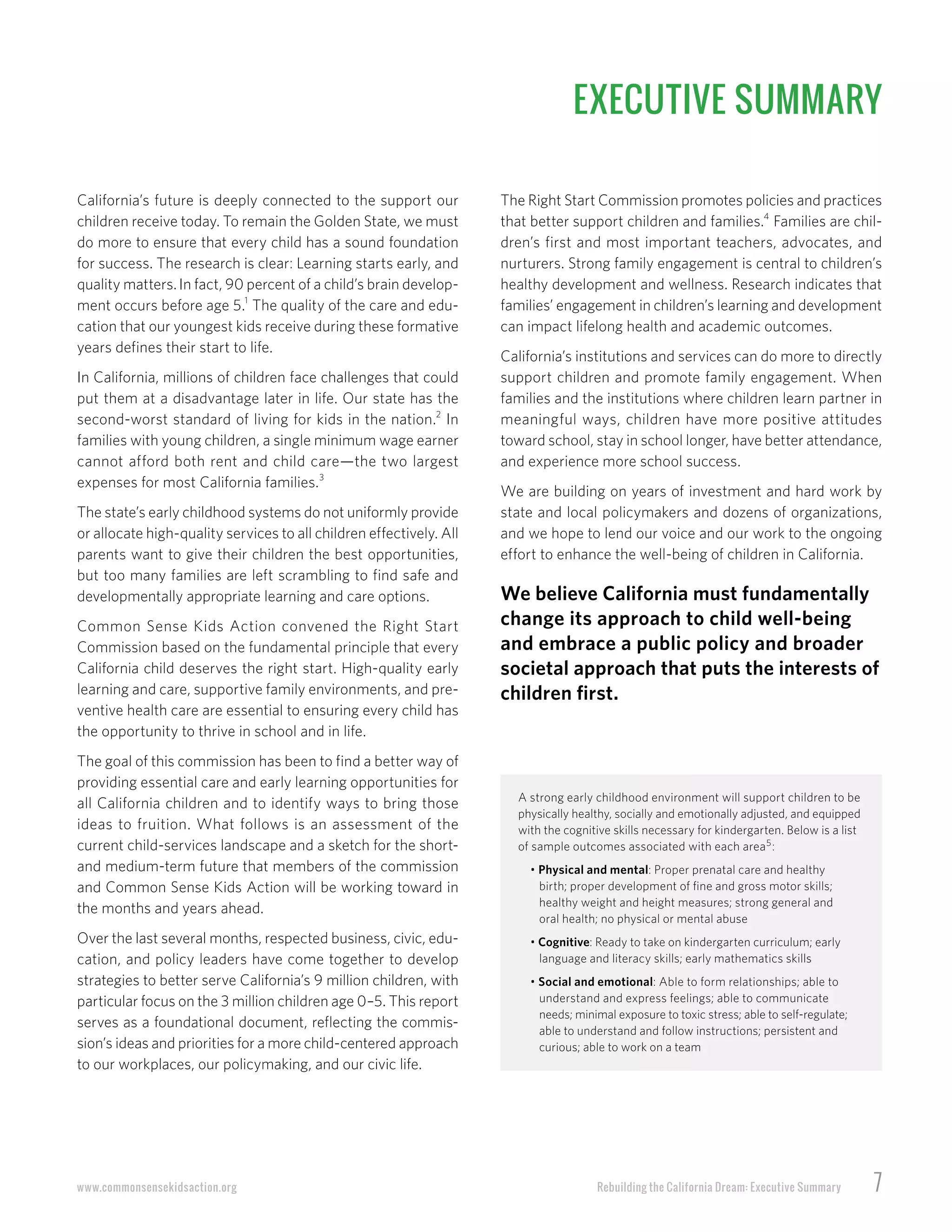Rebuilding the California Dream: Executive Summary 7www.commonsensekidsaction.org
EXECUTIVE SUMMARY
The Right Start Commission promotes policies and practices
that better support children and families.4
Families are chil-
dren’s first and most important teachers, advocates, and
nurturers. Strong family engagement is central to children’s
healthy development and wellness. Research indicates that
families’ engagement in children’s learning and development
can impact lifelong health and academic outcomes.
California’s institutions and services can do more to directly
support children and promote family engagement. When
families and the institutions where children learn partner in
meaningful ways, children have more positive attitudes
toward school, stay in school longer, have better attendance,
and experience more school success.
We are building on years of investment and hard work by
state and local policymakers and dozens of organizations,
and we hope to lend our voice and our work to the ongoing
effort to enhance the well-being of children in California.
We believe California must fundamentally
change its approach to child well-being
and embrace a public policy and broader
societal approach that puts the interests of
children first.
A strong early childhood environment will support children to be
physically healthy, socially and emotionally adjusted, and equipped
with the cognitive skills necessary for kindergarten. Below is a list
of sample outcomes associated with each area5
:
• Physical and mental: Proper prenatal care and healthy
birth; proper development of fine and gross motor skills;
healthy weight and height measures; strong general and
oral health; no physical or mental abuse
• Cognitive: Ready to take on kindergarten curriculum; early
language and literacy skills; early mathematics skills
• Social and emotional: Able to form relationships; able to
understand and express feelings; able to communicate
needs; minimal exposure to toxic stress; able to self-regulate;
able to understand and follow instructions; persistent and
curious; able to work on a team
California’s future is deeply connected to the support our
children receive today. To remain the Golden State, we must
do more to ensure that every child has a sound foundation
for success. The research is clear: Learning starts early, and
quality matters.In fact, 90 percent of a child’s brain develop-
ment occurs before age 5.1
The quality of the care and edu-
cation that our youngest kids receive during these formative
years defines their start to life.
In California, millions of children face challenges that could
put them at a disadvantage later in life. Our state has the
second-worst standard of living for kids in the nation.2
In
families with young children, a single minimum wage earner
cannot afford both rent and child care—the two largest
expenses for most California families.3
The state’s early childhood systems do not uniformly provide
or allocate high-quality services to all children effectively. All
parents want to give their children the best opportunities,
but too many families are left scrambling to find safe and
developmentally appropriate learning and care options.
Common Sense Kids Action convened the Right Start
Commission based on the fundamental principle that every
California child deserves the right start. High-quality early
learning and care, supportive family environments, and pre-
ventive health care are essential to ensuring every child has
the opportunity to thrive in school and in life.
The goal of this commission has been to find a better way of
providing essential care and early learning opportunities for
all California children and to identify ways to bring those
ideas to fruition. What follows is an assessment of the
current child-services landscape and a sketch for the short-
and medium-term future that members of the commission
and Common Sense Kids Action will be working toward in
the months and years ahead.
Over the last several months, respected business, civic, edu-
cation, and policy leaders have come together to develop
strategies to better serve California’s 9 million children, with
particular focus on the 3 million children age 0–5. This report
serves as a foundational document, reflecting the commis-
sion’s ideas and priorities for a more child-centered approach
to our workplaces, our policymaking, and our civic life.
 