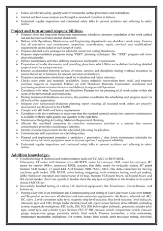  Follow all relevant safety, quality and environmental control procedures and instructions.
 Carried out Root cause analysis and brought a consistent reduction in failures.
 Undertook regular inspections and conducted safety talks to prevent accidents and adhering to safety
norms.
Project and turn around responsibilities:-
 Prepares short and long term Shutdown maintenance schedules, monitors completion of the work carried
out and forecasts activities during shutdowns.
 Defines with Operations, Maintenance and Engineering departments any shutdown work scope. Ensures
that all preventive and maintenance, inspection, recertification, repair, overhaul and modifications’
requirements are included in such scope of works.
 Prepares detailed work packages for jobs to be carried out during Shutdowns.
 Prepares implementation programs using “PERT” planning techniques. The “PERT” program will show
clear critical paths.
 Defines maintenance activities, defining manpower and logistic requirements.
 Preparation of tender documents, and providing plans from which Bids can be defined including detailed
scope of work for various services.
 Ensures co-ordination between various divisions, sections and disciplines during overhaul execution, to
ensure that all act in harmony for smooth execution of shutdown.
 Prepares comprehensive shutdown report for evaluation and future reference.
 Checks spare parts and materials availability. Issues materials reservations from stock, and prepares
purchase requests as requested. Follows up with Shutdown Materials Coordinator, warehouse and
purchasing sections on materials status and delivery in support of Operations.
 Coordinate with other Turnaround and Shutdown Planners for the planning of all work orders within the
scope of the turnarounds and shutdowns.
 During turnaround/shutdown executions, this position coordinates the scheduling and progress report to
all levels of the organization
 Integrate post turnaround/shutdown planning report ensuring all executed work orders are properly
documented and finalized in the CMMS
 Comply with all Health and Safety requirements
 Coordinate with the warehouse to make sure that the required material needed for corrective maintenance
is available with the right quality and quantity in the right time.
 Maintenance Budgeting & Costing, Materials Requirement Planning.
 Allocate the unutilised manpower to corrective maintenance activities in a manner that ensures
uninterrupted preventive maintenance activities.
 Identify resource requirements for the scheduled jobs using the job plans.
 Communicates with operations on scheduling status.
 Planned and implemented proactive / predictive / preventive / shut down maintenance schedules for
various rotary and static equipment so as to increase up-time / equipment reliability.
 Undertook regular inspections and conducted safety talks to prevent accidents and adhering to safety
norms.
Addition knowledge:-
 Troubleshooting of electrical and instrumentation faults in PCC, MCC or RIO PANEL.
Vibromotor, LT motor with Siemens drive 440 RDOL motor for conveyor, DOL motor for conveyor, HT
motor for crusher 900kw, motorized RDOL actuator, Star delta motor for hydraulic station, HT panel
Siemens VCB breaker, LT panel L&T ACB breaker, PDB, PMCC, MCC, Star delta connection for moving
machines, grab bucket, LDB, MLDB, motor testing, meggering, earth resistance testing, earth pit making,
220Kv Substation operation and maintenance of 16 bays, Siemens VCB panel board, ACB panel board and
SF6 circuit breaker. And I am capable to trouble shoot the any type of problem in this breaker or its control
circuit, 6 MV DG set
 Successfully handled testing of various HV electrical equipment’s like Transformer, Circuit-Breaker, and
Isolator etc.
 Playing a key role in on Instillation and Commissioning and testing of Coal Coke route, Coke oven battery
and By-product section over all electrical and instrumentation equipment’s. Air blaster, solenoid coil AC/
DC, valve , Level transmitter radar type, magnetic strip level indicator, float level indicator, level indicator,
ultrasonic type and RTD, Weigh feeder (Schenk) load cell, speed sensor Siemens drive MM440, sprinkling
system, magnet, de-multiplexer, RTD cable, ZSS, PCS, BSS, belt weigher (schenck), pneumatic actuator (disc
type, smart type and cylinder type), Siemens PLC S7 300, pressure switch, temperature switch, pressure
gauge, temperature gauge, proximity switch, limit switch, Pressure transmitter, u tube manometer,
temperature transmitter, multiplexer, PA system, Rotary limit switch, earth resistance testing, electronic
 
