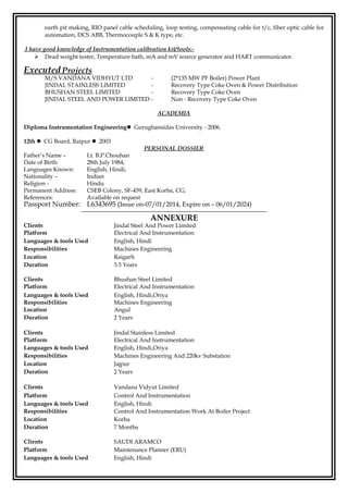 earth pit making, RIO panel cable scheduling, loop testing, compensating cable for t/c, fiber optic cable for
automation, DCS ABB, Thermocouple S & K type, etc.
I have good knowledge of Instrumentation calibration kit/tools:-
 Dead weight tester, Temperature bath, mA and mV source generator and HART communicator.
Executed Projects
M/S VANDANA VIDHYUT LTD - (2*135 MW PF Boiler) Power Plant
JINDAL STAINLESS LIMITED - Recovery Type Coke Oven & Power Distribution
BHUSHAN STEEL LIMITED - Recovery Type Coke Oven
JINDAL STEEL AND POWER LIMITED - Non - Recovery Type Coke Oven
ACADEMIA
Diploma Instrumentation Engineering Gurughansidas University - 2006.
12th  CG Board, Raipur  2003
PERSONAL DOSSIER
Father’s Name – Lt. B.P.Chouhan
Date of Birth: 28th July 1984;
Languages Known: English, Hindi;
Nationality – Indian
Religion - Hindu
Permanent Address: CSEB Colony, SF-459, East Korba, CG;
References: Available on request
Passport Number: L6343695 (Issue on-07/01/2014, Expire on – 06/01/2024)
ANNEXURE
Clients Jindal Steel And Power Limited
Platform Electrical And Instrumentation
Languages & tools Used English, Hindi
Responsibilities Machines Engineering
Location Raigarh
Duration 3.5 Years
Clients Bhushan Steel Limited
Platform Electrical And Instrumentation
Languages & tools Used English, Hindi,Oriya
Responsibilities Machines Engineering
Location Angul
Duration 2 Years
Clients Jindal Stainless Limited
Platform Electrical And Instrumentation
Languages & tools Used English, Hindi,Oriya
Responsibilities Machines Engineering And 220kv Substation
Location Jajpur
Duration 2 Years
Clients Vandana Vidyut Limited
Platform Control And Instrumentation
Languages & tools Used English, Hindi
Responsibilities Control And Instrumentation Work At Boiler Project
Location Korba
Duration 7 Months
Clients SAUDI ARAMCO
Platform Maintenance Planner (ERU)
Languages & tools Used English, Hindi
 
