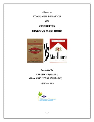 ~ 1 ~
A Report on
CONSUMER BEHAVIOR
ON
CIGARETTES
KINGS VS MARLBORO
Submitted by
ANEESH V R(12AB01)
VIJAY VIGNESWARAN (12AB43)
Of II year MBA
 