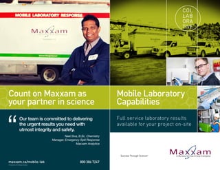 Full service laboratory results
available for your project on-site
Mobile Laboratory
Capabilities
COL
LAB
ORA
TIVE
Count on Maxxam as
your partner in science
“
Our team is committed to delivering
the urgent results you need with
utmost integrity and safety.
Neel Siva, B.Sc. Chemistry
Manager, Emergency Spill Response
Maxxam Analytics
800 386 7247
© December 2014 Maxxam Analytics
www.maxxam.ca/mobile-lab
 