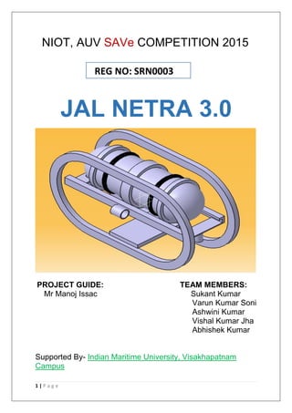 1 | P a g e
NIOT, AUV SAVe COMPETITION 2015
JAL NETRA 3.0
PROJECT GUIDE: TEAM MEMBERS:
Mr Manoj Issac Sukant Kumar
Varun Kumar Soni
Ashwini Kumar
Vishal Kumar Jha
Abhishek Kumar
Supported By- Indian Maritime University, Visakhapatnam
Campus
REG NO: SRN0003
 