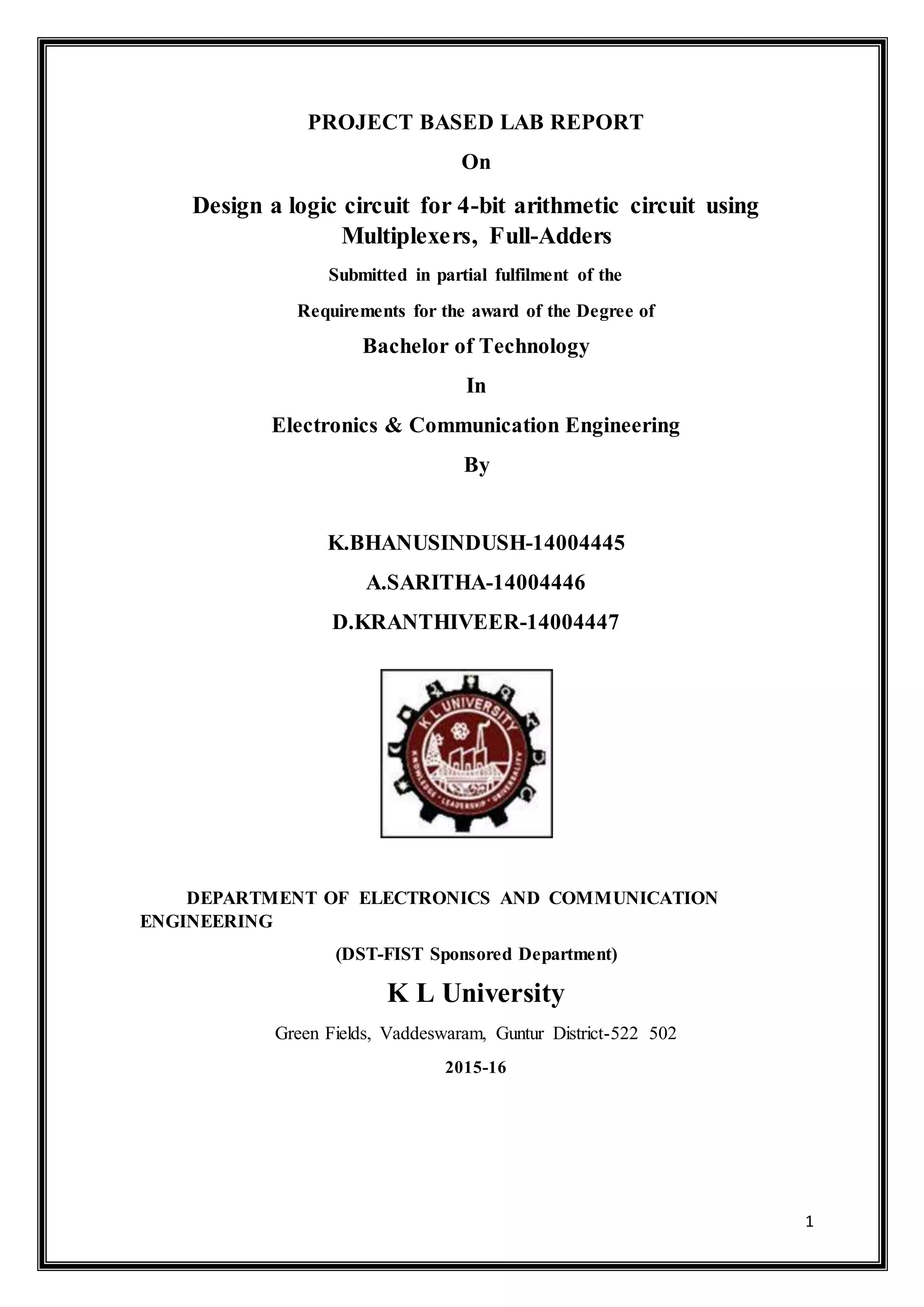 1
PROJECT BASED LAB REPORT
On
Design a logic circuit for 4-bit arithmetic circuit using
Multiplexers, Full-Adders
Submitted in partial fulfilment of the
Requirements for the award of the Degree of
Bachelor of Technology
In
Electronics & Communication Engineering
By
K.BHANUSINDUSH-14004445
A.SARITHA-14004446
D.KRANTHIVEER-14004447
DEPARTMENT OF ELECTRONICS AND COMMUNICATION
ENGINEERING
(DST-FIST Sponsored Department)
K L University
Green Fields, Vaddeswaram, Guntur District-522 502
2015-16
 
