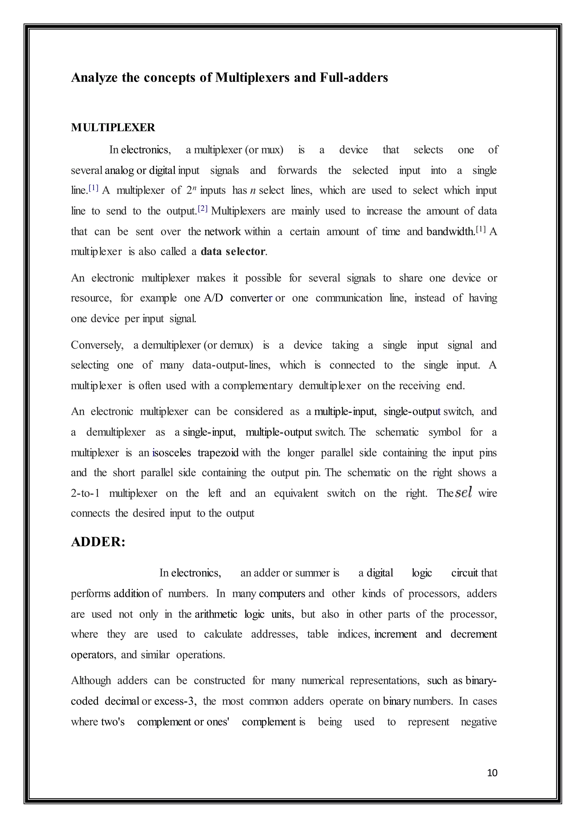 10
Analyze the concepts of Multiplexers and Full-adders
MULTIPLEXER
In electronics, a multiplexer (or mux) is a device that selects one of
several analog or digital input signals and forwards the selected input into a single
line.[1] A multiplexer of 2n inputs has n select lines, which are used to select which input
line to send to the output.[2] Multiplexers are mainly used to increase the amount of data
that can be sent over the network within a certain amount of time and bandwidth.[1] A
multiplexer is also called a data selector.
An electronic multiplexer makes it possible for several signals to share one device or
resource, for example one A/D converter or one communication line, instead of having
one device per input signal.
Conversely, a demultiplexer (or demux) is a device taking a single input signal and
selecting one of many data-output-lines, which is connected to the single input. A
multiplexer is often used with a complementary demultiplexer on the receiving end.
An electronic multiplexer can be considered as a multiple-input, single-output switch, and
a demultiplexer as a single-input, multiple-output switch. The schematic symbol for a
multiplexer is an isosceles trapezoid with the longer parallel side containing the input pins
and the short parallel side containing the output pin. The schematic on the right shows a
2-to-1 multiplexer on the left and an equivalent switch on the right. The wire
connects the desired input to the output
ADDER:
In electronics, an adder or summer is a digital logic circuit that
performs addition of numbers. In many computers and other kinds of processors, adders
are used not only in the arithmetic logic units, but also in other parts of the processor,
where they are used to calculate addresses, table indices, increment and decrement
operators, and similar operations.
Although adders can be constructed for many numerical representations, such as binary-
coded decimal or excess-3, the most common adders operate on binary numbers. In cases
where two's complement or ones' complement is being used to represent negative
 