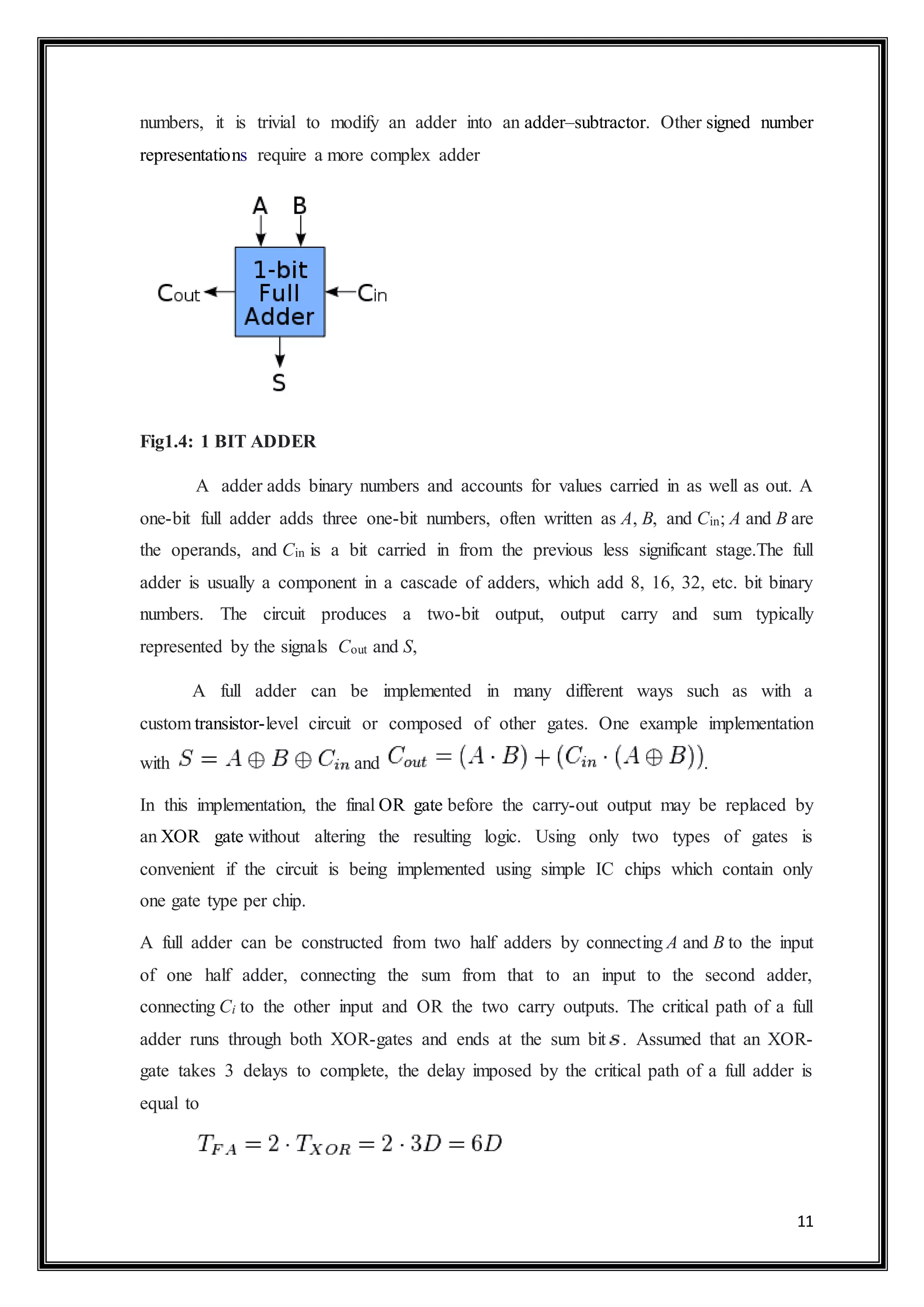 11
numbers, it is trivial to modify an adder into an adder–subtractor. Other signed number
representations require a more complex adder
Fig1.4: 1 BIT ADDER
A adder adds binary numbers and accounts for values carried in as well as out. A
one-bit full adder adds three one-bit numbers, often written as A, B, and Cin; A and B are
the operands, and Cin is a bit carried in from the previous less significant stage.The full
adder is usually a component in a cascade of adders, which add 8, 16, 32, etc. bit binary
numbers. The circuit produces a two-bit output, output carry and sum typically
represented by the signals Cout and S,
A full adder can be implemented in many different ways such as with a
custom transistor-level circuit or composed of other gates. One example implementation
with and .
In this implementation, the final OR gate before the carry-out output may be replaced by
an XOR gate without altering the resulting logic. Using only two types of gates is
convenient if the circuit is being implemented using simple IC chips which contain only
one gate type per chip.
A full adder can be constructed from two half adders by connecting A and B to the input
of one half adder, connecting the sum from that to an input to the second adder,
connecting Ci to the other input and OR the two carry outputs. The critical path of a full
adder runs through both XOR-gates and ends at the sum bit . Assumed that an XOR-
gate takes 3 delays to complete, the delay imposed by the critical path of a full adder is
equal to
 