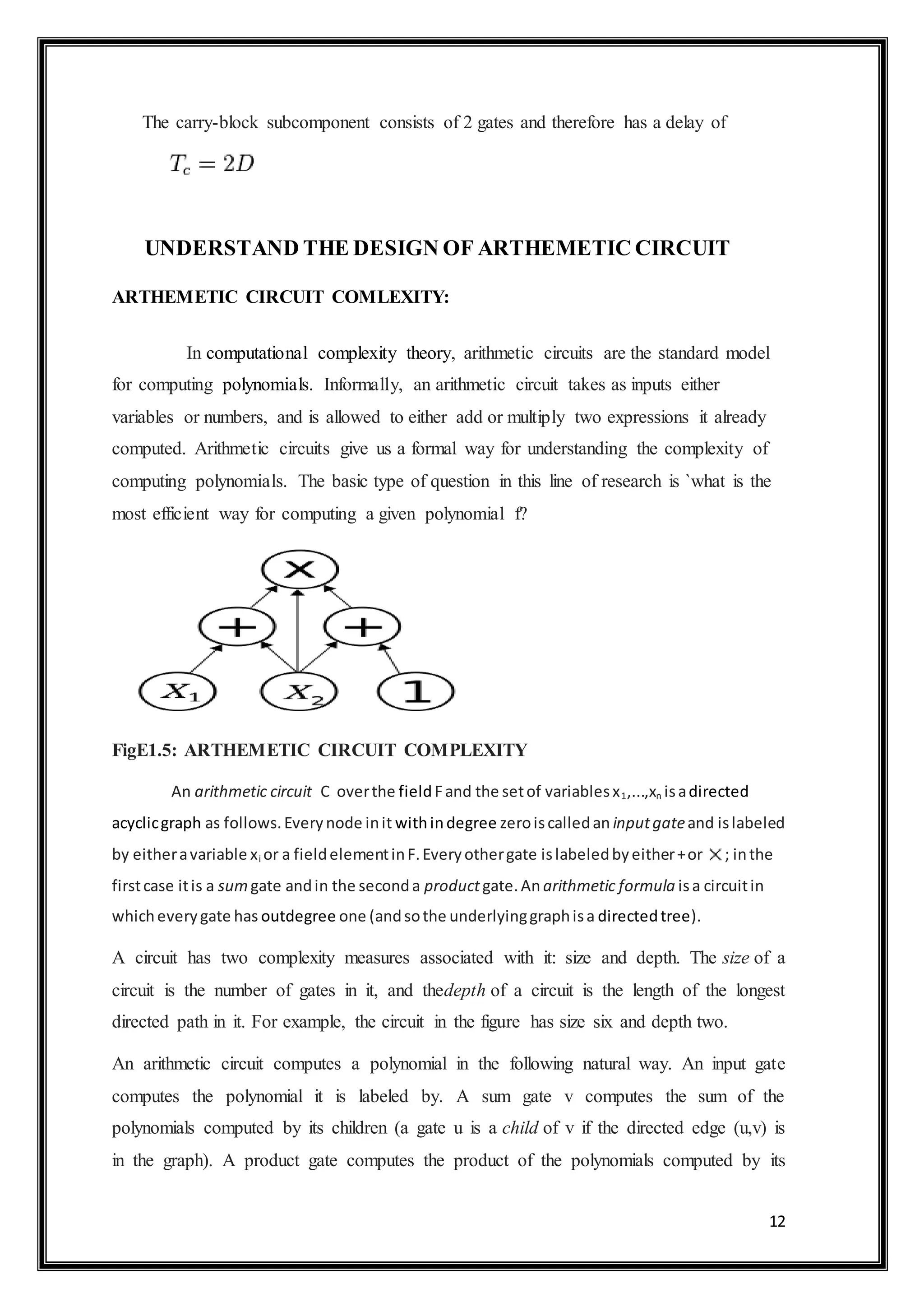 12
The carry-block subcomponent consists of 2 gates and therefore has a delay of
UNDERSTAND THE DESIGN OF ARTHEMETIC CIRCUIT
ARTHEMETIC CIRCUIT COMLEXITY:
In computational complexity theory, arithmetic circuits are the standard model
for computing polynomials. Informally, an arithmetic circuit takes as inputs either
variables or numbers, and is allowed to either add or multiply two expressions it already
computed. Arithmetic circuits give us a formal way for understanding the complexity of
computing polynomials. The basic type of question in this line of research is `what is the
most efficient way for computing a given polynomial f?
FigE1.5: ARTHEMETIC CIRCUIT COMPLEXITY
An arithmetic circuit C overthe fieldFand the setof variablesx1,...,xn isadirected
acyclicgraph as follows.Everynode init withindegree zeroiscalledan inputgateand islabeled
by eitheravariable xi or a fieldelementinF.Everyothergate islabeledbyeither+or ; inthe
firstcase itis a sumgate andin the seconda productgate.Anarithmetic formula isa circuitin
whicheverygate has outdegree one (andsothe underlyinggraphisa directedtree).
A circuit has two complexity measures associated with it: size and depth. The size of a
circuit is the number of gates in it, and thedepth of a circuit is the length of the longest
directed path in it. For example, the circuit in the figure has size six and depth two.
An arithmetic circuit computes a polynomial in the following natural way. An input gate
computes the polynomial it is labeled by. A sum gate v computes the sum of the
polynomials computed by its children (a gate u is a child of v if the directed edge (u,v) is
in the graph). A product gate computes the product of the polynomials computed by its
 