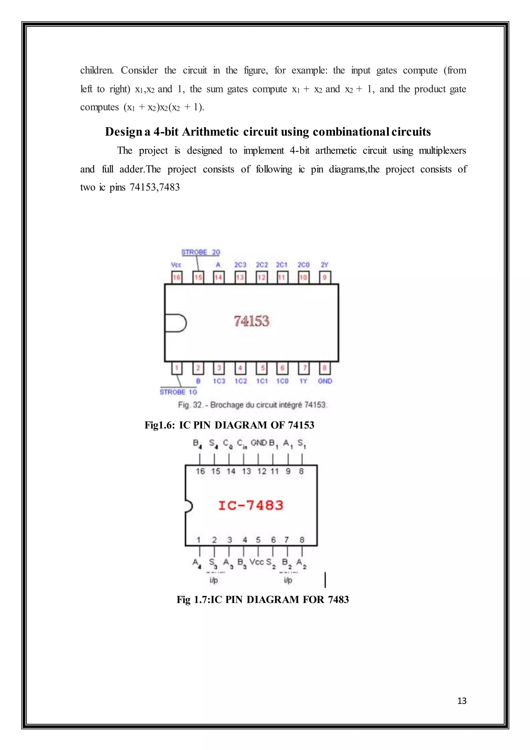 13
children. Consider the circuit in the figure, for example: the input gates compute (from
left to right) x1,x2 and 1, the sum gates compute x1 + x2 and x2 + 1, and the product gate
computes (x1 + x2)x2(x2 + 1).
Designa 4-bit Arithmetic circuit using combinationalcircuits
The project is designed to implement 4-bit arthemetic circuit using multiplexers
and full adder.The project consists of following ic pin diagrams,the project consists of
two ic pins 74153,7483
Fig1.6: IC PIN DIAGRAM OF 74153
Fig 1.7:IC PIN DIAGRAM FOR 7483
 