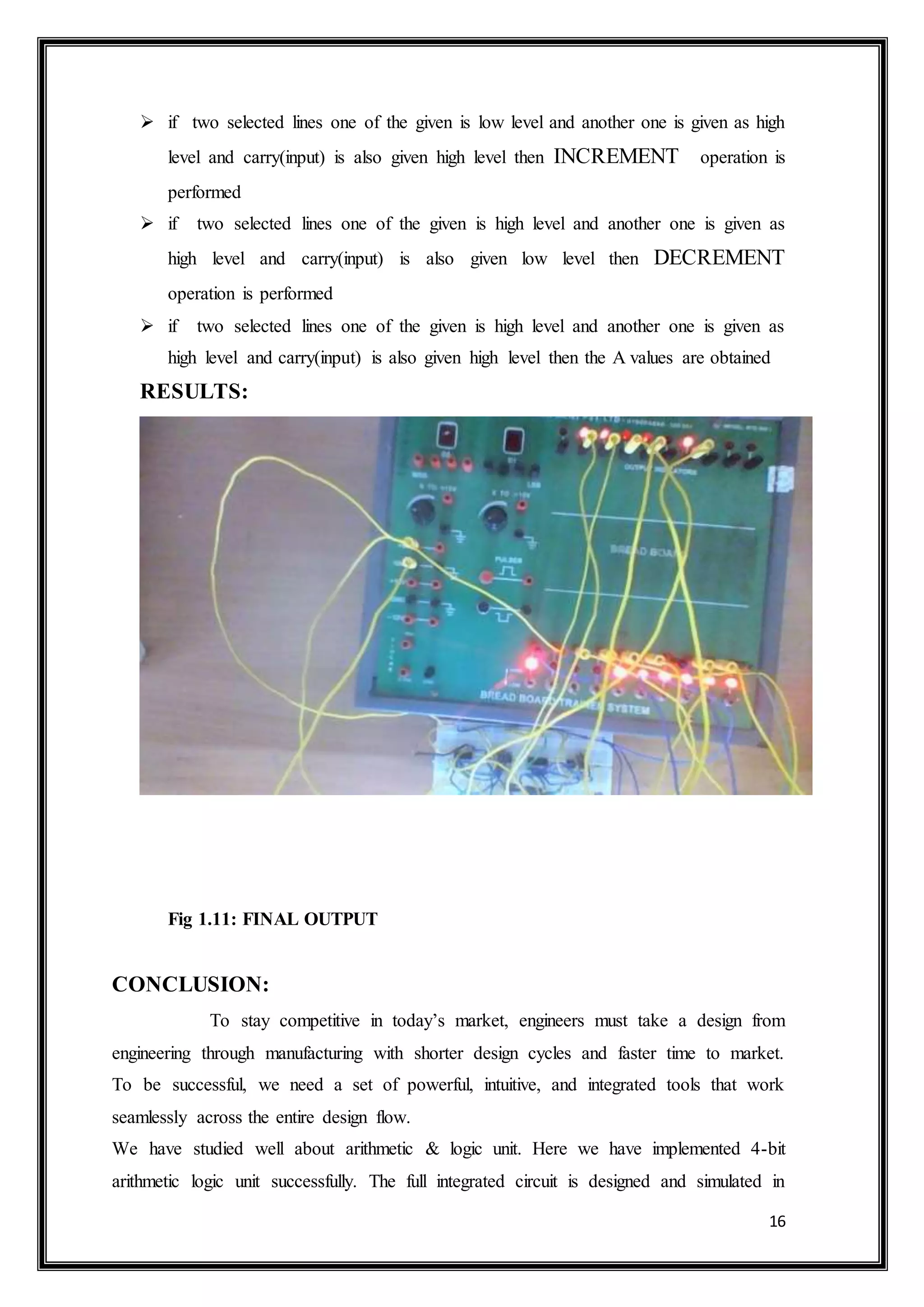 16
 if two selected lines one of the given is low level and another one is given as high
level and carry(input) is also given high level then INCREMENT operation is
performed
 if two selected lines one of the given is high level and another one is given as
high level and carry(input) is also given low level then DECREMENT
operation is performed
 if two selected lines one of the given is high level and another one is given as
high level and carry(input) is also given high level then the A values are obtained
RESULTS:
Fig 1.11: FINAL OUTPUT
CONCLUSION:
To stay competitive in today’s market, engineers must take a design from
engineering through manufacturing with shorter design cycles and faster time to market.
To be successful, we need a set of powerful, intuitive, and integrated tools that work
seamlessly across the entire design flow.
We have studied well about arithmetic & logic unit. Here we have implemented 4-bit
arithmetic logic unit successfully. The full integrated circuit is designed and simulated in
 