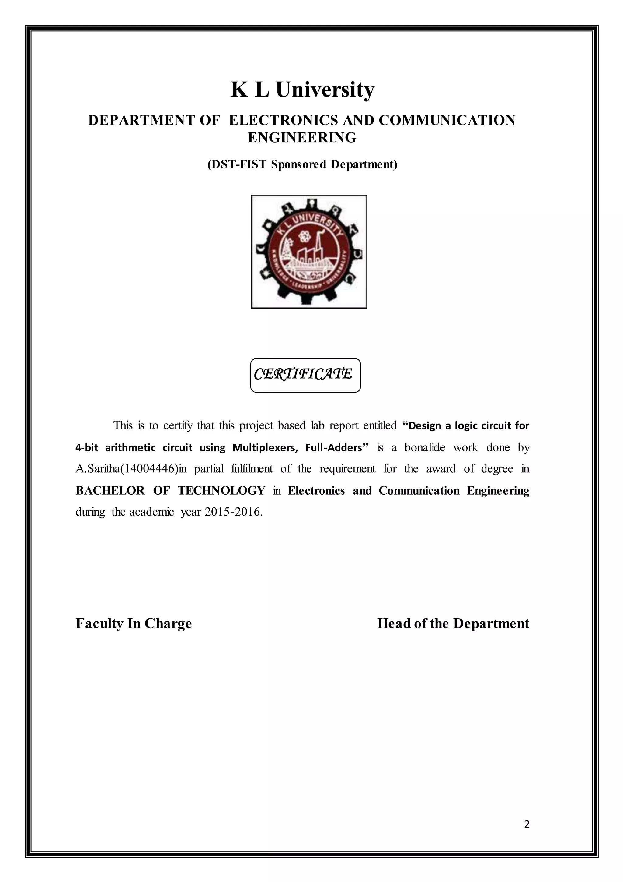 2
K L University
DEPARTMENT OF ELECTRONICS AND COMMUNICATION
ENGINEERING
(DST-FIST Sponsored Department)
This is to certify that this project based lab report entitled “Design a logic circuit for
4-bit arithmetic circuit using Multiplexers, Full-Adders” is a bonafide work done by
A.Saritha(14004446)in partial fulfilment of the requirement for the award of degree in
BACHELOR OF TECHNOLOGY in Electronics and Communication Engineering
during the academic year 2015-2016.
Faculty In Charge Head of the Department
CERTIFICATE
 