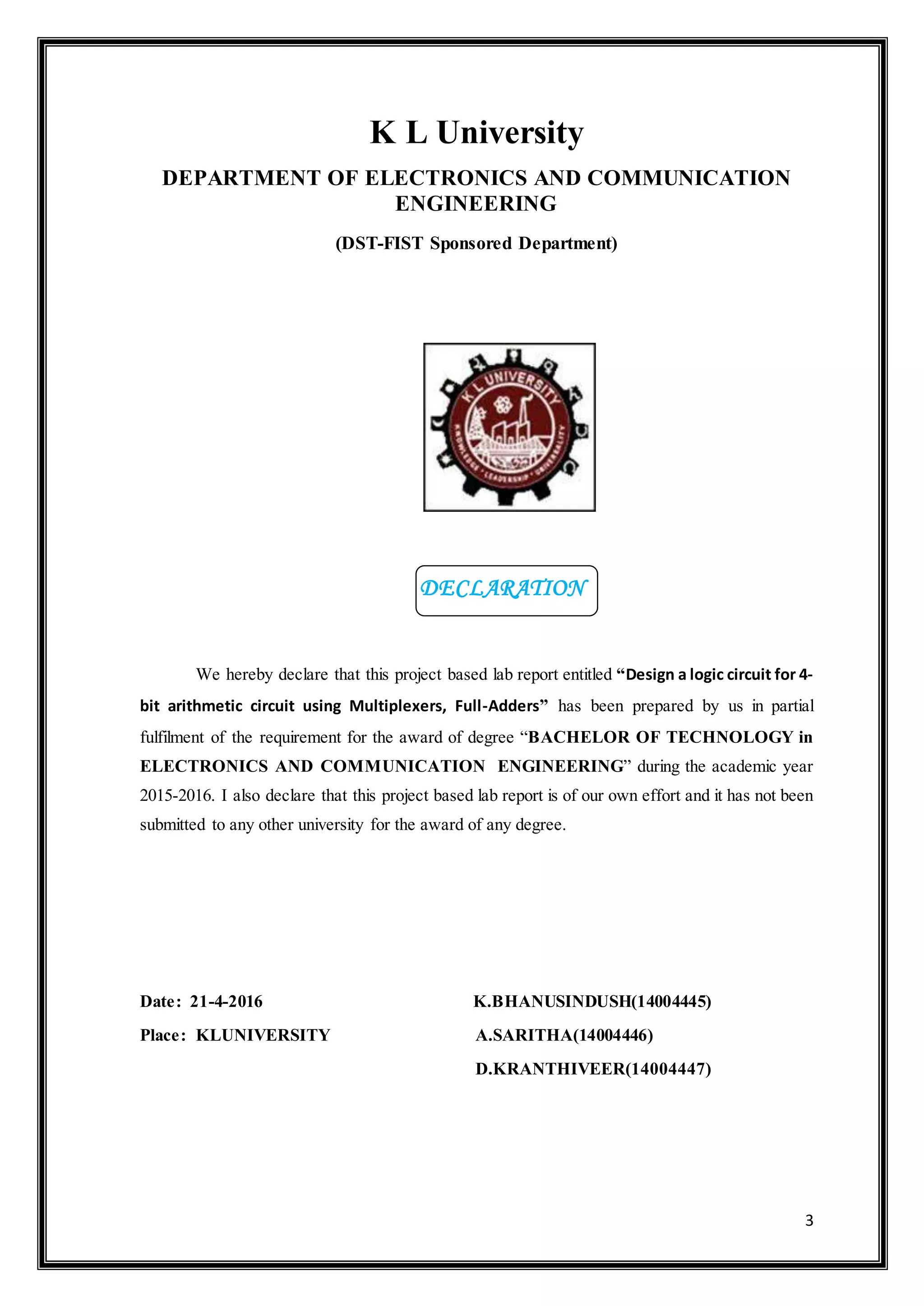 3
K L University
DEPARTMENT OF ELECTRONICS AND COMMUNICATION
ENGINEERING
(DST-FIST Sponsored Department)
We hereby declare that this project based lab report entitled “Design a logic circuit for 4-
bit arithmetic circuit using Multiplexers, Full-Adders” has been prepared by us in partial
fulfilment of the requirement for the award of degree “BACHELOR OF TECHNOLOGY in
ELECTRONICS AND COMMUNICATION ENGINEERING” during the academic year
2015-2016. I also declare that this project based lab report is of our own effort and it has not been
submitted to any other university for the award of any degree.
Date: 21-4-2016 K.BHANUSINDUSH(14004445)
Place: KLUNIVERSITY A.SARITHA(14004446)
D.KRANTHIVEER(14004447)
DECLARATION
 