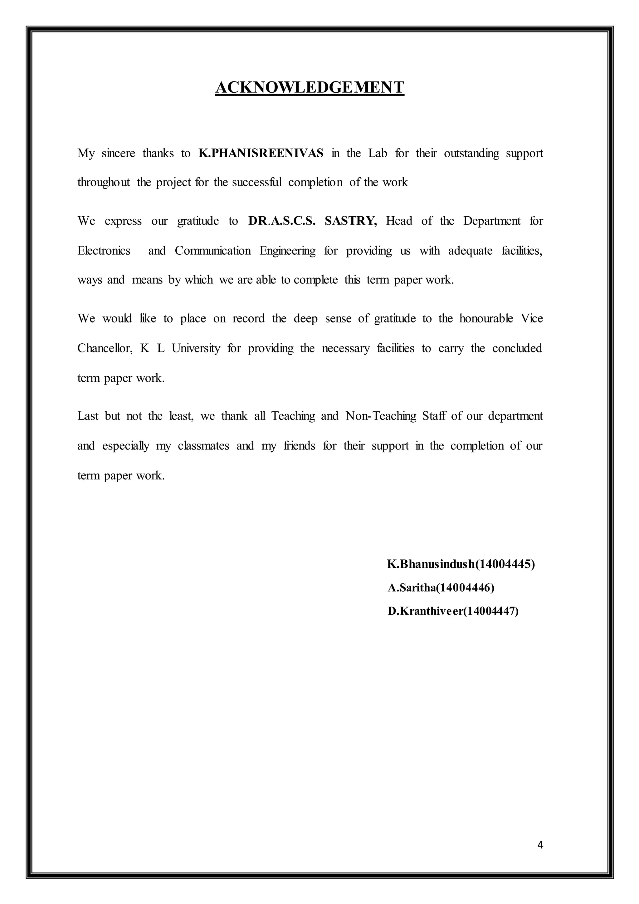 4
ACKNOWLEDGEMENT
My sincere thanks to K.PHANISREENIVAS in the Lab for their outstanding support
throughout the project for the successful completion of the work
We express our gratitude to DR.A.S.C.S. SASTRY, Head of the Department for
Electronics and Communication Engineering for providing us with adequate facilities,
ways and means by which we are able to complete this term paper work.
We would like to place on record the deep sense of gratitude to the honourable Vice
Chancellor, K L University for providing the necessary facilities to carry the concluded
term paper work.
Last but not the least, we thank all Teaching and Non-Teaching Staff of our department
and especially my classmates and my friends for their support in the completion of our
term paper work.
K.Bhanusindush(14004445)
A.Saritha(14004446)
D.Kranthiveer(14004447)
 