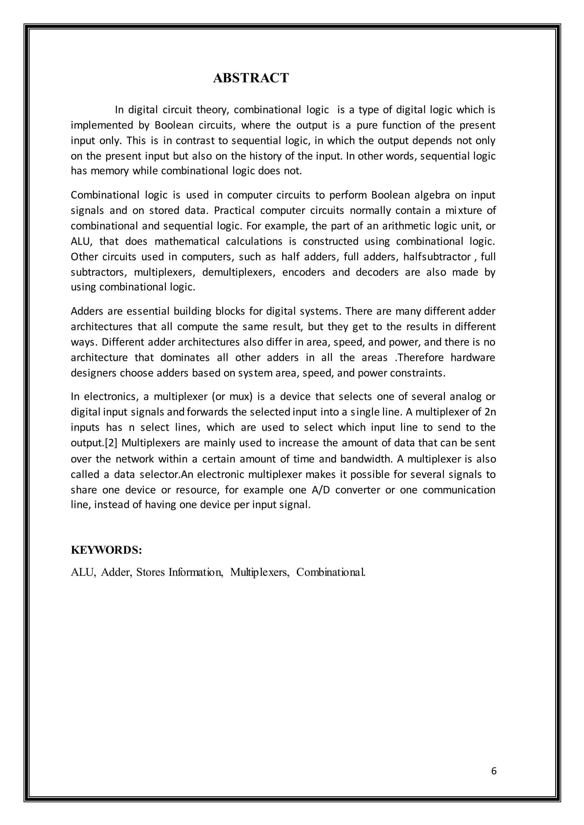 6
ABSTRACT
In digital circuit theory, combinational logic is a type of digital logic which is
implemented by Boolean circuits, where the output is a pure function of the present
input only. This is in contrast to sequential logic, in which the output depends not only
on the present input but also on the history of the input. In other words, sequential logic
has memory while combinational logic does not.
Combinational logic is used in computer circuits to perform Boolean algebra on input
signals and on stored data. Practical computer circuits normally contain a mixture of
combinational and sequential logic. For example, the part of an arithmetic logic unit, or
ALU, that does mathematical calculations is constructed using combinational logic.
Other circuits used in computers, such as half adders, full adders, halfsubtractor , full
subtractors, multiplexers, demultiplexers, encoders and decoders are also made by
using combinational logic.
Adders are essential building blocks for digital systems. There are many different adder
architectures that all compute the same result, but they get to the results in different
ways. Different adder architectures also differ in area, speed, and power, and there is no
architecture that dominates all other adders in all the areas .Therefore hardware
designers choose adders based on system area, speed, and power constraints.
In electronics, a multiplexer (or mux) is a device that selects one of several analog or
digital input signals and forwards the selected input into a single line. A multiplexer of 2n
inputs has n select lines, which are used to select which input line to send to the
output.[2] Multiplexers are mainly used to increase the amount of data that can be sent
over the network within a certain amount of time and bandwidth. A multiplexer is also
called a data selector.An electronic multiplexer makes it possible for several signals to
share one device or resource, for example one A/D converter or one communication
line, instead of having one device per input signal.
KEYWORDS:
ALU, Adder, Stores Information, Multiplexers, Combinational.
 