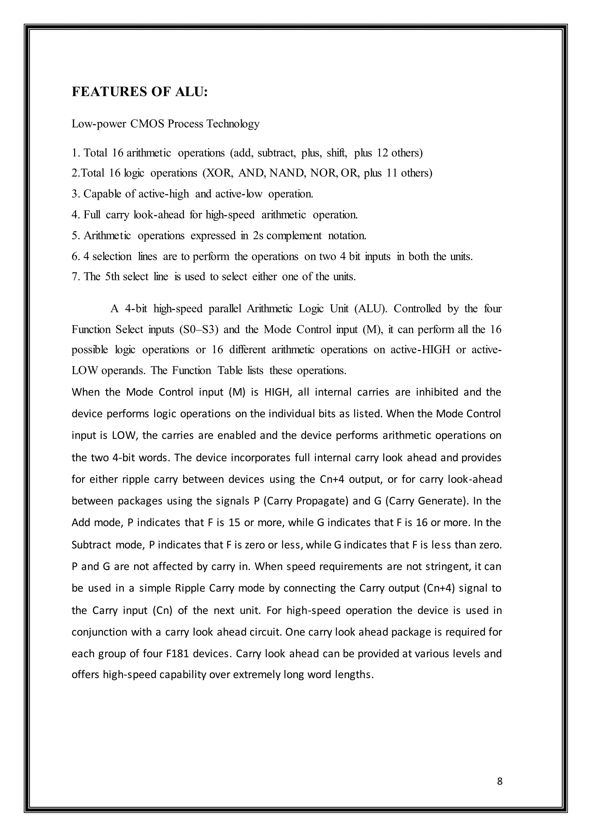 8
FEATURES OF ALU:
Low-power CMOS Process Technology
1. Total 16 arithmetic operations (add, subtract, plus, shift, plus 12 others)
2.Total 16 logic operations (XOR, AND, NAND, NOR, OR, plus 11 others)
3. Capable of active-high and active-low operation.
4. Full carry look-ahead for high-speed arithmetic operation.
5. Arithmetic operations expressed in 2s complement notation.
6. 4 selection lines are to perform the operations on two 4 bit inputs in both the units.
7. The 5th select line is used to select either one of the units.
A 4-bit high-speed parallel Arithmetic Logic Unit (ALU). Controlled by the four
Function Select inputs (S0–S3) and the Mode Control input (M), it can perform all the 16
possible logic operations or 16 different arithmetic operations on active-HIGH or active-
LOW operands. The Function Table lists these operations.
When the Mode Control input (M) is HIGH, all internal carries are inhibited and the
device performs logic operations on the individual bits as listed. When the Mode Control
input is LOW, the carries are enabled and the device performs arithmetic operations on
the two 4-bit words. The device incorporates full internal carry look ahead and provides
for either ripple carry between devices using the Cn+4 output, or for carry look-ahead
between packages using the signals P (Carry Propagate) and G (Carry Generate). In the
Add mode, P indicates that F is 15 or more, while G indicates that F is 16 or more. In the
Subtract mode, P indicates that F is zero or less, while G indicates that F is less than zero.
P and G are not affected by carry in. When speed requirements are not stringent, it can
be used in a simple Ripple Carry mode by connecting the Carry output (Cn+4) signal to
the Carry input (Cn) of the next unit. For high-speed operation the device is used in
conjunction with a carry look ahead circuit. One carry look ahead package is required for
each group of four F181 devices. Carry look ahead can be provided at various levels and
offers high-speed capability over extremely long word lengths.
 