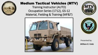 Medium Tactical Vehicles (MTV)
Training Instructor (AUTO)
Occupation Series (1712), GS-12
Material, Fielding & Training (MF&T)
Presented by:
William R. Folds
23 Mar 2011
 