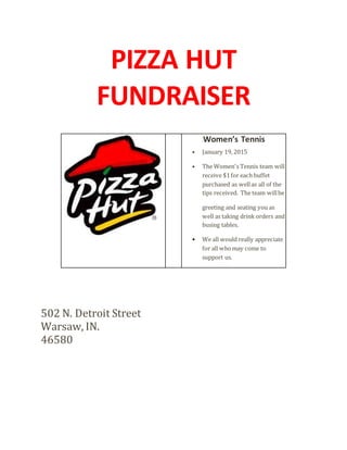 PIZZA HUT
FUNDRAISER
Women’s Tennis
• January 19, 2015
• The Women's Tennis team will
receive $1for each buffet
purchased as wellas all of the
tips received. The team willbe
greeting and seating you as
well as taking drink orders and
busing tables.
• We all would really appreciate
for all whomay come to
support us.
502 N. Detroit Street
Warsaw, IN.
46580
 
