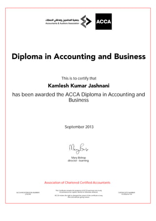 has been awarded the ACCA Diploma in Accounting and
Business
September 2013
ACCA REGISTRATION NUMBER
2754790
Mary Bishop
This Certificate remains the property of ACCA and must not in any
circumstances be copied, altered or otherwise defaced.
ACCA retains the right to demand the return of this certificate at any
time and without giving reason.
director - learning
CERTIFICATE NUMBER
7510926161154
Diploma in Accounting and Business
Kamlesh Kumar Jashnani
This is to certify that
Association of Chartered Certified Accountants
 