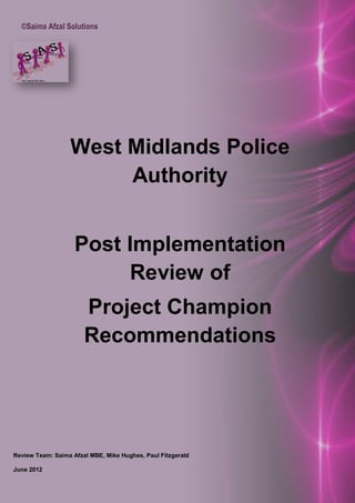 ©Saima Afzal Solutions
West Midlands Police
Authority
Post Implementation
Review of
Project Champion
Recommendations
Review Team: Saima Afzal MBE, Mike Hughes, Paul Fitzgerald
June 2012
 